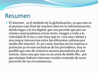 Resumen
 El internet, es el símbolo de la globalización, ya que este es
  el proceso casi final de muchos años en la informatización,
  dando lugar a la era digital, que nos permite que por un
  mismo canal podamos enviar texto, imagen y todo a la
  velocidad de la luz y esto hace que se crea una cultura y
  una mayor interaccion entre las diferentes culturas por
  medio del internet. Es asi como muchas de las noticias o
  primicias ya no son exclusivas de los periodistas, hoy es
  posible que uno de nosotros seamos portadores de una
  noticia, claro esta que esto es un arma de doble filo, por
  que siempre habran intereses creados tratando de sacar
  provecho de las circunstancias.
 