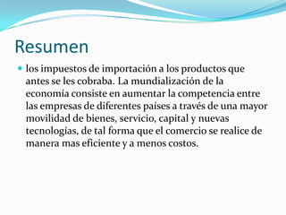 Resumen
 los impuestos de importación a los productos que
 antes se les cobraba. La mundialización de la
 economía consiste en aumentar la competencia entre
 las empresas de diferentes países a través de una mayor
 movilidad de bienes, servicio, capital y nuevas
 tecnologías, de tal forma que el comercio se realice de
 manera mas eficiente y a menos costos.
 