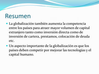 Resumen
 La globalización también aumenta la competencia
  entre los países para atraer mayor volumen de capital
  extranjero tanto como inversión directa como de
  inversión de cartera, prestamos, colocación de deuda
  etc.
 Un aspecto importante de la globalización es que los
  países deben competir por mejorar las tecnologías y el
  capital humano.
 