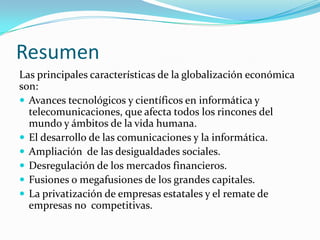 Resumen
Las principales características de la globalización económica
son:
 Avances tecnológicos y científicos en informática y
  telecomunicaciones, que afecta todos los rincones del
  mundo y ámbitos de la vida humana.
 El desarrollo de las comunicaciones y la informática.
 Ampliación de las desigualdades sociales.
 Desregulación de los mercados financieros.
 Fusiones o megafusiones de los grandes capitales.
 La privatización de empresas estatales y el remate de
  empresas no competitivas.
 