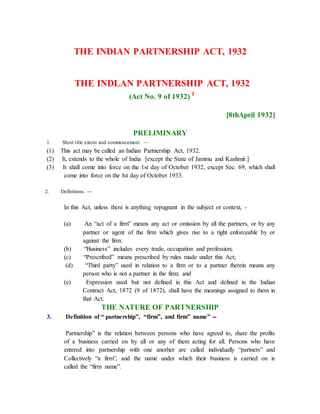 THE INDIAN PARTNERSHIP ACT, 1932
THE INDLAN PARTNERSHIP ACT, 1932
(Act No. 9 of 1932) 1
[8thApril 1932]
PRELIMINARY
1. Short title extent and commencement. —
(1) This act may be called an Indian Partnership Act, 1932.
(2) It, extends to the whole of India [except the State of Jammu and Kashmir.]
(3) It shall come into force on the 1st day of October 1932, except Sec. 69, which shall
come into force on the Ist day of October 1933.
2. Definitions. ---
In this Act, unless there is anything repugnant in the subject or context, -
(a) An “act of a firm” means any act or omission by all the partners, or by any
partner or agent of the firm which gives rise to a right enforceable by or
against the firm:
(b) “Business” includes every trade, occupation and profession;
(c) “Prescribed” means prescribed by rules made under this Act;
(d) “Third party” used in relation to a firm or to a partner therein means any
person who is not a partner in the firm; and
(e) Expression used but not defined in this Act and defined in the Indian
Contract Act, 1872 (9 of 1872), shall have the meanings assigned to them in
that Act.
THE NATURE OF PARTNERSHIP
3. Definition of “ partnership”, “firm”, and firm” name” --
Partnership” is the relation between persons who have agreed to, share the profits
of a business carried on by all or any of them acting for all. Persons who have
entered into partnership with one another are called individually “partners” and
Collectively “a firm”, and the name under which their business is carried on is
called the “firm name”.
 