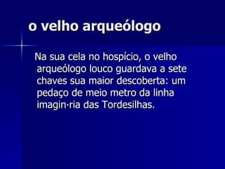 o velho arqueólogo Na sua cela no hospício, o velho arqueólogo louco guardava a sete chaves sua maior descoberta: um pedaço de meio metro da linha imaginária das Tordesilhas. 