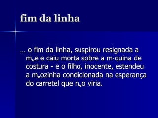 fim da linha É o fim da linha, suspirou resignada a mãe e caiu morta sobre a máquina de costura - e o filho, inocente, estendeu a mãozinha condicionada na esperança do carretel que não viria. 