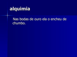 alquimia Nas bodas de ouro ela o encheu de  chumbo.  