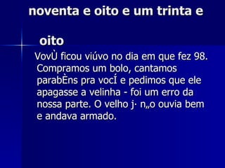 noventa e oito e um trinta e    oito Vovô ficou viúvo no dia em que fez 98. Compramos um bolo, cantamos parabéns pra você e pedimos que ele apagasse a velinha - foi um erro da nossa parte. O velho já não ouvia bem e andava armado. 