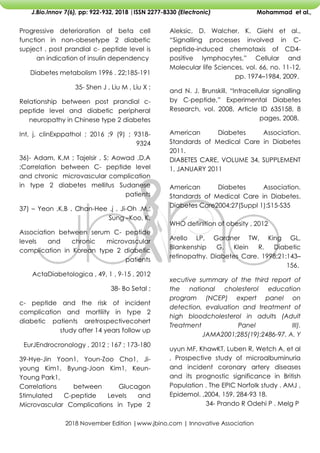 2018 November Edition |www.jbino.com | Innovative Association
J.Bio.Innov 7(6), pp: 922-932, 2018 |ISSN 2277-8330 (Electronic) Mohammad et al.,
Aleksic, D. Walcher, K. Giehl et al.,
―Signalling processes involved in C-
peptide-induced chemotaxis of CD4-
positive lymphocytes,‖ Cellular and
Molecular life Sciences, vol. 66, no. 11-12,
pp. 1974–1984, 2009.
and N. J. Brunskill, ―Intracellular signalling
by C-peptide,‖ Experimental Diabetes
Research, vol. 2008, Article ID 635158, 8
pages, 2008.
American Diabetes Association.
Standards of Medical Care in Diabetes
2011.
DIABETES CARE, VOLUME 34, SUPPLEMENT
1, JANUARY 2011
American Diabetes Association.
Standards of Medical Care in Diabetes.
Diabetes Care2004;27(Suppl 1):S15-S35
WHO definition of obesity , 2012
Arello LP, Gardner TW, King GL,
Blankenship G, Klein R. Diabetic
retinopathy. Diabetes Care. 1998;21:143–
156.
xecutive summary of the third report of
the national cholesterol education
program (NCEP) expert panel on
detection, evaluation and treatment of
high bloodcholesterol in adults (Adult
Treatment Panel III).
JAMA2001;285(19):2486-97. A. Y
uyun MF, KhawKT, Luben R, Wetch A, et al
, Prospective study of microalbuminuria
and incident coronary artery diseases
and its prognostic significance in British
Population . The EPIC Norfolk study . AMJ ,
Epidemol. ,2004, 159, 284-93 18.
34- Prando R Odehi P . Melg P
Progressive deterioration of beta cell
function in non-obesetype 2 diabetic
supject . post prandial c- peptide level is
an indication of insulin dependency
Diabetes metabolism 1996 . 22;185-191
35- Shen J , Liu M , Liu X ;
Relationship between post prandial c-
peptide level and diabetic peripheral
neuropathy in Chinese type 2 diabetes
Int, j, clinExppathol ; 2016 ;9 (9) ; 9318-
9324
36)- Adam, K,M ; Tajelsir , S; Aowad ,D,A
;Correlation between C- peptide level
and chronic microvascular complication
in type 2 diabetes mellitus Sudanese
patients
37) – Yeon ,K,B , Chan-Hee .j , Ji-Oh .M,;
Sung –Koo, K,
Association between serum C- peptide
levels and chronic microvascular
complication in Korean type 2 diabetic
patients
ActaDiabetologica , 49, 1 , 9-15 , 2012
38- Bo Setal ;
c- peptide and the risk of incident
complication and mortility in type 2
diabetic patients aretrospectivecohert
study after 14 years follow up
EurJEndrocronology , 2012 ; 167 ; 173-180
39-Hye-Jin Yoon1, Youn-Zoo Cho1, Ji-
young Kim1, Byung-Joon Kim1, Keun-
Young Park1,
Correlations between Glucagon
Stimulated C-peptide Levels and
Microvascular Complications in Type 2
 