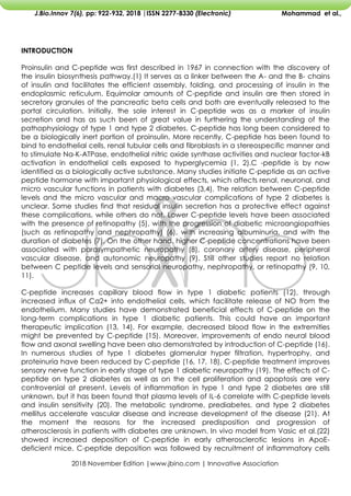 2018 November Edition |www.jbino.com | Innovative Association
J.Bio.Innov 7(6), pp: 922-932, 2018 |ISSN 2277-8330 (Electronic) Mohammad et al.,
INTRODUCTION
Proinsulin and C-peptide was first described in 1967 in connection with the discovery of
the insulin biosynthesis pathway.(1) It serves as a linker between the A- and the B- chains
of insulin and facilitates the efficient assembly, folding, and processing of insulin in the
endoplasmic reticulum. Equimolar amounts of C-peptide and insulin are then stored in
secretory granules of the pancreatic beta cells and both are eventually released to the
portal circulation. Initially, the sole interest in C-peptide was as a marker of insulin
secretion and has as such been of great value in furthering the understanding of the
pathophysiology of type 1 and type 2 diabetes. C-peptide has long been considered to
be a biologically inert portion of proinsulin. More recently, C-peptide has been found to
bind to endothelial cells, renal tubular cells and fibroblasts in a stereospecific manner and
to stimulate Na-K-ATPase, endothelial nitric oxide synthase activities and nuclear factor-kB
activation in endothelial cells exposed to hyperglycemia (1, 2).C -peptide is by now
identified as a biologically active substance. Many studies initiate C-peptide as an active
peptide hormone with important physiological effects, which affects renal, neuronal, and
micro vascular functions in patients with diabetes (3,4). The relation between C-peptide
levels and the micro vascular and macro vascular complications of type 2 diabetes is
unclear. Some studies find that residual insulin secretion has a protective effect against
these complications, while others do not. Lower C-peptide levels have been associated
with the presence of retinopathy (5), with the progression of diabetic microangiopathies
(such as retinopathy and nephropathy) (6), with increasing albuminuria, and with the
duration of diabetes (7). On the other hand, higher C-peptide concentrations have been
associated with parasympathetic neuropathy (8), coronary artery disease, peripheral
vascular disease, and autonomic neuropathy (9). Still other studies report no relation
between C peptide levels and sensorial neuropathy, nephropathy, or retinopathy (9, 10,
11).
C-peptide increases capillary blood flow in type 1 diabetic patients (12), through
increased influx of Ca2+ into endothelial cells, which facilitate release of NO from the
endothelium. Many studies have demonstrated beneficial effects of C-peptide on the
long-term complications in type 1 diabetic patients. This could have an important
therapeutic implication (13, 14). For example, decreased blood flow in the extremities
might be prevented by C-peptide (15). Moreover, improvements of endo neural blood
flow and axonal swelling have been also demonstrated by introduction of C-peptide (16).
In numerous studies of type 1 diabetes glomerular hyper filtration, hypertrophy, and
proteinuria have been reduced by C-peptide (16, 17, 18). C-peptide treatment improves
sensory nerve function in early stage of type 1 diabetic neuropathy (19). The effects of C-
peptide on type 2 diabetes as well as on the cell proliferation and apoptosis are very
controversial at present. Levels of inflammation in type 1 and type 2 diabetes are still
unknown, but it has been found that plasma levels of IL-6 correlate with C-peptide levels
and insulin sensitivity (20). The metabolic syndrome, prediabetes, and type 2 diabetes
mellitus accelerate vascular disease and increase development of the disease (21). At
the moment the reasons for the increased predisposition and progression of
atherosclerosis in patients with diabetes are unknown. In vivo model from Vasic et al.(22)
showed increased deposition of C-peptide in early atherosclerotic lesions in ApoE-
deficient mice. C-peptide deposition was followed by recruitment of inflammatory cells
 