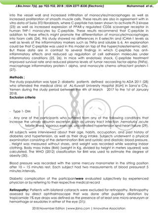 2018 November Edition |www.jbino.com | Innovative Association
J.Bio.Innov 7(6), pp: 922-932, 2018 |ISSN 2277-8330 (Electronic) Mohammad et al.,
into the vessel wall and increased infiltration of monocytes/macrophages as well as
increased proliferation of smooth muscle cells. These results are also in agreement with in
vitro data of Swiss 3T3 fibroblasts, where C-peptide has been shown to activate PI-3 kinase
(23) as well as increased expression of PPAR-γ regulated CD36 scavenger receptor in
human THP-1 monocytes by C-peptide. These results recommend that C-peptide in
addition to these effects might promote the differentiation of monocyte/macrophages
into foam cells (24). this study showed no differences in E-selectin and ICAM-1 levels as
well as levels of the inflammatory markers such as TNFα and soluble IL-6. An explanation
could be that C-peptide was used in this model on top of the hypercholesterinemic diet.
But these data are in contrast to several findings in which C-peptide has anti-
inflammatory effects and reduced up regulation of cell adhesion molecules under
inflammatory conditions (25, 26). In mice with endotoxic shock, C-peptide treatment
improved survival rate and reduced plasma levels of tumor necrosis factor-alpha (TNFα),
macrophage inflammatory protein-1 alpha, and monocyte chemo attractant protein-1
(27).
Methods ;
The study population was type 2- diabetic patients defined according to ADA 2011 (28)
who attended the medical clinic of AL-Kuwait University Hospital (KUH) in Sana’a City,
Yemen during the study period between the 4th of March 2017 to the 1st of January
2018.
Exclusion criteria
- Type 1- DM
- Any one of the participants who suffered from any of the following conditions that
increase the urinary albumin excretion such as urinary tract infection ,hematuria ,acute
febrile illness, vigorous exercise, uncontrolled hypertension and heart failure (29).
All subjects were interviewed about their age, habits, occupation, and past history of
diabetes and hypertension, as well as their drug intake. Subjects underwent a physical
examination consisting of the determination BMI and systolic and diastolic blood pressure.
. Height was measured without shoes, and weight was recorded while wearing indoor
clothing. Body mass index (BMI) (weight in Kg, divided by height in meters squared) was
calculated. The WHO (2012) classification for BMI was used to estimate the degree of
obesity (30).
Blood pressure was recorded with the same mercury manometer in the sitting position
after 10 – 15 minutes rest. Each subject had two measurements of blood pressureat 5
minutes intervals.
Diabetic complication of the participantwere evaluated subjectively by experienced
physician or by referring to their respective medical record
Retinopathy: Patients with bilateral cataracts were excluded for retinopathy. Retinopathy
assessed by direct ophthalmoscope that was done after pupillary dilatation by
tropicamide 1% eye drops was defined as the presence of at least one micro aneurysm or
hemorrhage or exudates in either of the eye (31):
 