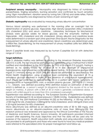 2018 November Edition |www.jbino.com | Innovative Association
J.Bio.Innov 7(6), pp: 922-932, 2018 |ISSN 2277-8330 (Electronic) Mohammad et al.,
Peripheral sensory neuropathy ; Neuropathy was diagnosed by history of numbness,
paraesthesias, tingling sensations, burning sensation and confirmed by touch sensation
using 10gm monofilament, vibration sense by tuning fork (128 Hz) and ankle reflex. Painful
peripheral neuropathy was diagnosed by history of pain worsening at night
Diabetic nephropathy was evaluated by measuring urinary albumin concentration
Venous blood sampling was performed in the morning after an overnight fast for
determination of plasma glucose, triglyceride, High Density Lipoprotein (HDL) cholesterol
,LDL cholesterol (LDL) and serum creatinine . Laboratory techniques for biochemical
analysis were glucose oxides for blood glucose, and the enzymatic method for
triglyceride , HDL cholesterol and LDL cholesterol. Urinary albumin and creatinine levels
were determined in a random spot urine specimen (Tina-Quant, Roche Diagnostics for the
measurement of urinary albumin and creatinine). Serum creatinine was determined using
a KREA Flex, Dade-Behring, for the measurement of urinary modified Jaffe test (KREA Flex,
Dade-Behring),
Serum C-peptide levels was measured by by human C-peptide ELA kit with detection
range of 1.3-3.4
Target definitions;
Type 2- diabetes mellitus was defined according to the American Diabetes Association
(28) A1C ≥ 6.5%. The test should be performed in a laboratory using a method that is NGSP
certified and standardized to the DCCT assay. or FPG ≥126 mg/dl (7.0 mmol/l). Fasting is
defined as no caloric intake for at least 8 h. In the absence of unequivocal
hyperglycemia, result should be confirmed by repeat testing . Or 2-h plasma glucose ≥200
mg/dl (11.1mmol/l) during an OGTT. The test should be performed as described by the
World Health Organization, using a glucose load containing the equivalent of 75 g
anhydrous glucose dissolved in water. In the absence of unequivocal hyperglycemia,
result should be confirmed by repeat testing. Or In a patient with classic symptoms of
hyperglycemia or hyperglycemic crisis, a random plasma glucose _200 mg/dl (11.1mmol
| l ) , Obesity was defined according WHO definition based on estimation of BMI (30)
which is defined as a person’s weight (in kilograms) divided by the square of his or her
height (in metres). A person with a BMI of 30 or more is generally considered obese. A
person with a BMI equal to or more than 25 is considered overweight .
Hypertension was defined according to the European Society of Hypertension-European
Society of Cardiology(13,14) as blood pressure ≥ 130/85 mmHg. Dyslipidemia was defined
according to the Joint National Committee VII (32) as the following , ≥ 150 mg |dl for TG
,≥100 mg/dl for LDL cholesterol, ≥ 200mg/dl for total cholesterol, and ≥ 45mg/dl (men) and
≥ 55 mg/dl (women) for HDL cholesterol.
Micro albuminuria was defined as an albumin-creatinine ratio of 30 to 300 mg/g, and
macro albuminuria as an albumin-creatinine ratio of more than 300mg/g.(33) The
research protocol was reviewed and approved by the Ethical Committee of the Faculty
of Medicine and Health Sciences, Sana'a University. All participants provided informed
consent after explaining the study objectives and that the data will be used only for
purpose of the research. Health education both verbally and using education materials
was provided to all participants and those who were found to have any medical problem
were referred to the specialized clinic for proper management and follow up.
 