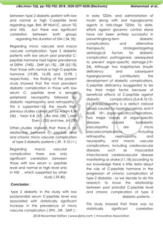 2018 November Edition |www.jbino.com | Innovative Association
J.Bio.Innov 7(6), pp: 922-932, 2018 |ISSN 2277-8330 (Electronic) Mohammad et al.,
in early T2DM, and administration of
insulin along with oral hypoglycemic
agents in late-stage T2DM. To date,
efforts against glycemic control alone
have not been entirely successful in
preventinglong-term diabetic
complications, and alternative
therapeutic strategiestargeting
aetiological factors for diabetic
complication pathogenesis arerequired
to prevent organ-specific damage.(19–
24). Although two majorfactors (insulin
deficiency and subsequent
hyperglycemia) contributeto the
development of diabetic complications,
C-peptide deficiency issuggested to be
the third major factor because of
beneficial effects of C-peptide against
diabetic complications.(3,6–8,10,12–
14,19,)vasculopathy is a defect inblood
vessels caused by hyperglycaemia, and it
leads to organ-specificcomplications.
Two major classes of organ-specific
diseases caused bydiabetic
vasculopathy are micro
vascularcomplications, including
retinopathy, nephropathy, and
neuropathy, and macro vascular
complications, including cardiovascular
diseases such as myocardial
infarctionand cerebrovascular disease
manifesting as stroke.(11,18).according to
our knowledge there is little data about
the rule of C-peptide hormone in the
progression of chronic complication of
type 2 diabetes , so we decide to do this
research to know the relationship
between post prandial C-peptide level
and chronic complication of type 2
diabetic patients .
This study showed that there was no
statistically significant correlation
between type 2 diabetic patient with low
and normal or high C-peptide level
regarding age, BMI, BP,HbA1C, serum TG
and HDL .but there was significant
correlation between both groups
regarding the duration of DM ( 34, 35)
Regarding micro vascular and macro
vascular complication. Type 2 diabetic
patients with low serum post prandial C-
peptide hormone had higher prevalence
of DSPN (74%) , DNP (61.1%) , DR (55.1%)
than those with normal or high C-peptide
hormone (19.8%, 16.3% and 12.9% )
respectively . the finding of the present
study showed that the most prevalent
diabetic complication in those with low
serum C- peptide level is sensory
peripheral neuropathy followed by
diabetic nephropathy and retinopathy ,
this is supported by the results from
previous studies carried out by Adam K,M
(36) , Yeon K,B (37) , Bo etal (38) , and
Shen J (35) and Hye, Jin (39)
Other studies showed that there is no
relationship between C- peptide level
and chronic micro vascular complication
of type 2 diabetic patients ( 39 , 9,10,11 )
Regarding macro vascular
complication there was only
significant correlation between
those with low serum c- peptide
level and normal or high level only
in IHD , which supported by other
study ( 39,40).
Conclusion ;
type 2 diabetic in this study with low
postprandial serum C-peptide level was
associated with statistically significant
increase in the prevalence of micro
vascular complication ( SPN , DR , DNP ) ;
 