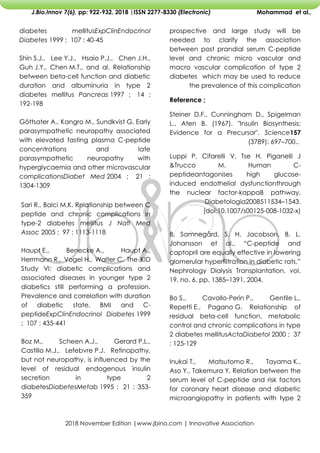 2018 November Edition |www.jbino.com | Innovative Association
J.Bio.Innov 7(6), pp: 922-932, 2018 |ISSN 2277-8330 (Electronic) Mohammad et al.,
prospective and large study will be
needed to clarify the association
between post prandial serum C-peptide
level and chronic micro vascular and
macro vascular complication of type 2
diabetes which may be used to reduce
the prevalence of this complication
Reference ;
Steiner D.F., Cunningham D., Spigelman
L., Aten B. (1967). "Insulin Biosynthesis:
Evidence for a Precursor". Science157
(3789): 697–700..
Luppi P, Cifarelli V, Tse H, Piganelli J
&Trucco M. Human C-
peptideantagonises high glucose-
induced endothelial dysfunctionthrough
the nuclear factor-kappaB pathway.
Diabetologia2008511534–1543.
(doi:10.1007/s00125-008-1032-x)
B. Samnegård, S. H. Jacobson, B. L.
Johansson et al., ―C-peptide and
captopril are equally effective in lowering
glomerular hyperfiltration in diabetic rats,‖
Nephrology Dialysis Transplantation, vol.
19, no. 6, pp. 1385–1391, 2004.
Bo S., Cavallo-Perin P., Gentile L.,
Repetti E., Pagano G. Relationship of
residual beta-cell function, metabolic
control and chronic complications in type
2 diabetes mellitusActaDiabetol 2000 ; 37
: 125-129
Inukai T., Matsutomo R., Tayama K.,
Aso Y., Takemura Y. Relation between the
serum level of C-peptide and risk factors
for coronary heart disease and diabetic
microangiopathy in patients with type 2
diabetes mellitusExpClinEndocrinol
Diabetes 1999 ; 107 : 40-45
Shin S.J., Lee Y.J., Hsaio P.J., Chen J.H.,
Guh J.Y., Chen M.T., and al. Relationship
between beta-cell function and diabetic
duration and albuminuria in type 2
diabetes mellitus Pancreas 1997 ; 14 :
192-198
Göttsater A., Kangro M., Sundkvist G. Early
parasympathetic neuropathy associated
with elevated fasting plasma C-peptide
concentrations and late
parasympathetic neuropathy with
hyperglycaemia and other microvascular
complicationsDiabet Med 2004 ; 21 :
1304-1309
Sari R., Balci M.K. Relationship between C
peptide and chronic complications in
type-2 diabetes mellitus J Natl Med
Assoc 2005 ; 97 : 1113-1118
Haupt E., Benecke A., Haupt A.,
Herrmann R., Vogel H., Walter C. The KID
Study VI: diabetic complications and
associated diseases in younger type 2
diabetics still performing a profession.
Prevalence and correlation with duration
of diabetic state, BMI and C-
peptideExpClinEndocrinol Diabetes 1999
; 107 : 435-441
Boz M., Scheen A.J., Gerard P.L.,
Castillo M.J., Lefebvre P.J. Retinopathy,
but not neuropathy, is influenced by the
level of residual endogenous insulin
secretion in type 2
diabetesDiabetesMetab 1995 ; 21 : 353-
359
 