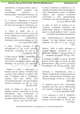 2018 November Edition |www.jbino.com | Innovative Association
J.Bio.Innov 7(6), pp: 922-932, 2018 |ISSN 2277-8330 (Electronic) Mohammad et al.,
N. Marx, D. Walcher, C. Raichle et al., ―C-
peptide colocalizes with macrophages in
early atherosclerotic lesions of diabetic
subjects and induces monocytes
chemotaxis in vitro,‖ Arteriosclerosis,
Thrombosis, and Vascular Biology, vol. 24,
no. 3, pp. 540–545, 2004
D. Vasic, N. Marx, G. Sukhova, et al.,
―Walcher C-peptide promotes the
inflammatory process in atherosclerotic
lesions of ApoE-deficient mice,‖ Journal
of Cellular and Molecular Medicine.
.
Ross, ―Atherosclerosis—an inflammatory
disease,‖ The New England Journal of
Medicine, vol. 340, no. 2, pp. 115–126,
1999.
Reaven, ―Role of insulin resistance in
human disease (syndrome X): an
expanded definition,‖ Annual Review of
Medicine, vol. 44, pp. 121–131, 1993.
I. Cybulsky, K. Iiyama, H. Li et al., ―A major
role for VCAM-1, but not ICAM-1, in early
atherosclerosis,‖ The Journal of Clinical
Investigation, vol. 107, no. 10, pp. 1255–
1262, 2001.
Zernecke, E. Shagdarsuren, and C.
Weber, ―Chemokines in atherosclerosis an
update,‖ Arteriosclerosis, Thrombosis, and
Vascular Biology, vol. 28, no. 11, pp. 1897–
1908, 2008.
C. Murdoch and A. Finn, ―Chemokine
receptors and their role in inflammation
and infectious diseases,‖ Blood, vol. 95,
no. 10, pp. 3032–3043, 2000.
C. A. Janeway Jr. and R. Medzhitov,
―Innate immune recognition,‖ Annual
Review of Immunology, vol. 20, pp. 197–
216, 2002.
Seneviratne, B. Sivagurunathan, and C.
Monaco, ―Toll-like receptors and
macrophage activation in
atherosclerosis,‖ ClinicaChimicaActa, vol.
413, no. 1-2, pp. 3–14, 2012.
G. K. Hansson, ―Regulation of immune
mechanisms in atherosclerosis,‖ Annals of
the New York Academy of Sciences, vol.
947, pp. 157–166, 2001.
C. Doran, N. Meller, and C. A.
McNamara, ―Role of smooth muscle cells
in the initiation and early progression of
atherosclerosis,‖ Arteriosclerosis,
Thrombosis, and Vascular Biology, vol. 28,
no. 5, pp. 812–819, 2008.
P. Libby, ―Current concepts of the
pathogenesis of the acute coronary
syndromes,‖ Circulation, vol. 104, no. 3,
pp. 365–372, 2001.
P. Libby and M. Aikawa, ―Stabilization of
atherosclerotic plaques: new
mechanisms and clinical targets,‖ Nature
Medicine, vol. 8, no. 11, pp. 1257–1262,
2002.
. Haffner, S. Lehto, T. Rönnemaa, K.
Pyörälä, and M. Laakso, ―Mortality from
coronary heart disease in subjects with
type 2 diabetes and in nondiabetic
subjects with and without prior
myocardial infarction,‖ The New England
Journal of Medicine, vol. 339, no. 4, pp.
229–234, 1998.
alcher, M. Aleksic, V. Jerg et al., ―C-
peptide induces chemotaxis of human
CD4-positive cells: involvement of
pertussis toxin-sensitive G-proteins and
phosphoinositide 3-kinase,‖ Diabetes, vol.
53, no. 7, pp. 1664–1670, 2004.
 