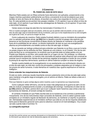 2 CORINTIOS:
                                    EL PODER DEL DIOS DE ESTE SIGLO
Mientras Pablo estaba aún en Éfeso echando fuera demonios con pañuelos, presenciando a los
magos mientras quemaban públicamente sus libros y encarando la ira de los plateros que veían
temblar el reino de Diana de los efesios, él escribió una carta a los creyentes en Corinto: 2 Corin-
tios. En esta epístola se encuentran tres pasajes notables: (1) El capítulo 4 que se refiere al dios de
este siglo, (2) el capítulo 2 que habla de las estratagemas de Satanás y (3) el capítulo 10 que insta
a derrumbar fortalezas.
   Varias veces a lo largo de este libro he mencionado 2 Corintios 4:3, 4:
Pero si nuestro evangelio está aún encubierto, entre los que se pierden está encubierto; en los cuales el
dios de este siglo cegó el entendimiento de los incrédulos, para que no les resplandezca la luz del evangelio
de la gloria de Cristo, el cual es la imagen de Dios.
   Como cualquiera de nosotros, Pablo estaba frustrado debido a que su ministerio de evangeliza-
ción no salvaba suficientes almas. [p 235] Esto lo desafió a escribir el pasaje más explícito que
tenemos en las Escrituras concerniente al deseo directo de Satanás en mantener a los perdidos
fuera de la posibilidad de ser salvos. La directa implicación de esto es que una evangelización
efectiva es primordialmente una batalla contra el dios de este siglo: el diablo.
    No se necesita ser teólogo profesional para entender que Satanás no es Dios y que por lo tanto
no posee ninguno de los atributos de Dios. Satanás es una criatura, no el Creador. Uno de los atri-
butos de Dios es su omnipresencia, la condición que le permite estar en todas partes a la vez.
Puesto que Satanás no es Dios, solo puede estar en un lugar a la vez. Sin embargo, su influencia
está ampliamente extendida. La manera más razonable de explicar esta influencia casi universal es
postular que él mantiene las mentes de las personas cegadas al evangelio a través de una comple-
ta jerarquía de espíritus demoníacos, quienes en última instancia cumplen su tarea de engaño.
    Quizás nuestra batalla por la evangelización no es exactamente una confrontación directa con
el dios de este siglo; es más bien contra los principados y poderes asignados por el maligno a cier-
tos grupos de seres humanos. A esto llamamos en nuestros días «guerra espiritual en el nivel es-
tratégico».
Cómo entender las maquinaciones de Satanás
Si esto es cierto, entonces resulta importante conocer justamente cómo el dios de este siglo actúa
para mantener a la gente ciega al evangelio y en el camino al infierno. Pablo se refiere a esto en 2
Corintios 2:11:
Para que Satanás no gane ventaja alguna sobre nosotros; pues no ignoramos sus maquinaciones.
    Como cualquier militar afirmaría, una de las cosas más peligrosas en la guerra es salir a la ba-
talla sin evaluar cuidadosamente el poder y la estrategia del enemigo. Cambiando el orden de las
[p 236] palabras de Pablo, parece decir que si por cualquier razón hacemos caso omiso a las ma-
quinaciones de Satanás, él tomará ventaja de nosotros.
   El contexto inmediato en que Pablo escribe esto es la insistencia a los corintios a perdonarse
mutuamente. Uno de los instrumentos mejor conocidos de Satanás, como lo saben quienes están
enrolados en un ministerio regular de liberación de demonios, es mantener un espíritu no perdona-
dor. Demasiadas experiencias en el ministerio verifican que este es uno de los mayores obstáculos
tanto para la liberación personal como para la colectiva o social en el nivel estratégico. Voy a expli-
car esto cuando trate 2 Corintios 10.
La cartografía espiritual



de este libro podrían pensar que supongo demasiado en la Interpretación de Hechos; sin embargo, aquí evito duplicar
la información que abarcan las más de setecientas páginas del comentario.
 