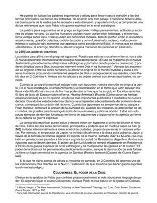 He puesto en itálicas las palabras argumentos y altivez para llevar nuestra atención a las dos
formas principales que toman las fortalezas, de acuerdo con este pasaje. Entenderlo debería acla-
rar buena parte de la niebla que ha rodeado a esta discusión, y ayudaría incluso a comprender una
de las referencias que hace Pablo a la guerra espiritual en el nivel estratégico.
   La palabra para argumentos en el griego es logizomai. Refleja pensamientos, actitudes y accio-
nes de origen humano. Lo que los humanos deciden hacer puede erigir fortalezas, y el enemigo
toma ventaja sobre ellos. Estas pueden ser decisiones morales, falta de perdón como lo discutimos
anteriormente, opresión colectiva, codicia de poder y control, asesinato, racismo, malos pensa-
mientos o cualquier otro elemento que aparezca como pecado en la Biblia. A menos que se decida
«derribarlos», el enemigo retendrá su derecho legal a mantener las personas en cautiverio.
[p 239] Los poderes cósmicos
La palabra para altivez en el griego es hypsoma. Puesto que esto es crucial en mi tema, voy a citar
El nuevo diccionario internacional de teología neotestamentaria: «El uso de hypsoma en el Nuevo
Testamento probablemente refleja ideas astrológicas y por tanto denota poderes cósmicos[…] po-
deres dirigidos contra Dios, buscando intervenir entre Dios y los humanos».4 Aunque los argumen-
tos se originan entre los seres humanos, la altivez se origina en el mundo invisible y ataca a los
seres humanos procurando mantenerlos alejados de Dios y encegueciendo sus mentes, como Pa-
blo dice en 2 Corintios 4. Ambas son fortalezas y se deben destruir con armas espirituales, no car-
nales.
     Cuando la cartografía espiritual incluye tratar con logizomai, nuestra atención se dirige a la gen-
te. En el nivel estratégico, el arrepentimiento y la reconciliación en la forma que John Dawson los
llama «identificatorios» es una de las más poderosas armas que ha surgido en los años recientes.
El libro de texto de Dawson sobre el tema, Healing America’s Wounds [Cómo sanar las heridas
estadounidenses] es en mi opinión uno de los más importantes publicados a mediados de nuestra
década. Cuando los estadounidenses blancos se arrepientan adecuadamente del comercio de es-
clavos, comenzará la curación del racismo. Cuando los japoneses se arrepientan de su ataque a
Pearl Harbour, terminará la presión de la divinidad sol. Cuando los cristianos se arrepientan de las
cruzadas, las puertas para la evangelización de musulmanes y judíos se abrirán. Estos son solo
pocos ejemplos de derribar fortalezas en forma de argumentos o logizomai en la agenda corriente
de la cadena de guerra espiritual.
    La cartografía espiritual puede incluir y deberá tratar con hypsoma si se ha de difundir el reino
de Dios. Estos son los seres demoníacos, principados y poderes que en muchos casos se han [p
240] invitado intencionalmente a tomar control de ciudades, grupos de personas o naciones ente-
ras. Por ejemplo, el emperador de Japón ha invitado oficialmente a la diosa sol a gobernar Japón a
través de la famosa ceremonia daijosai. El espíritu de la muerte, llamado «San La Muerte» fue invi-
tado en generaciones pasadas a hacerse cargo de la ciudad de Resistencia, Argentina. Ambos son
hypsoma que se deben derribar. El poder de San La Muerte se rompió eficazmente en Resistencia
a través de la guerra espiritual de nivel estratégico y se multiplicaron las iglesias en la ciudad.5 El
poder de la diosa sol ha permanecido prácticamente intacto, aunque la destrucción de esta fortale-
za tiene un lugar primordial en la agenda de Spiritual Warfare Network [Cadena de Guerra Espiri-
tual].
    Si lo que he dicho acerca de altivez o hypsoma es correcto, en 2 Corintios 10 tenemos una de
las indicaciones más directas en el Nuevo Testamento de que tenemos que hacer guerra espiritual
en el nivel estratégico.
                                  COLOSENSES: EL PODER DE LA CRUZ
Efesios es la epístola de Pablo que contiene proporcionalmente el más abundante lenguaje de po-
der. El segundo lugar lo ocupa Colosenses. Aunque Pablo nunca estuvo en la iglesia en Colosas,
4
  J. Blunk, Height, «The New International Dictionary of New Testament Theology, vol. 2, ed. Colin Brown, Zondervan,
Grand Rapids, 1975, p. 200.
5
  Para más información acerca de Resistencia, vea otro libro de la serie «Guerrero en Oración»: Oración de guerra.
 