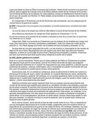 supervisó desde su base en Éfeso el proceso de fundación. Hasta donde concierne a la guerra es-
piritual, tanto la iglesia de Colosas como la de Éfeso estaban dentro de las fronteras de la jurisdic-
ción territorial de Diana de los efesios. En otras palabras, ambas se establecieron durante el perío-
do en que, de acuerdo con Hechos 19, Pablo estaba comprometido en su episodio más intenso de
guerra espiritual.
    En Colosenses 2:15 tenemos una de las Escrituras más animadoras, que nos asegura que la
victoria final en la guerra es nuestra:
[p 241] Y despojando a los principados y las potestades, los exhibió públicamente, triunfando sobre ellos
en la cruz.
   La cruz de Jesús y la sangre que vertió en ella sellaron el juicio de las fuerzas de las tinieblas.
   Otra referencia importante a la sangre de Cristo aparece en Colosenses 1:13, 14:
El cual nos ha librado de la potestad de las tinieblas y trasladado al reino de su amado Hijo, en quien tene-
mos redención por su sangre.
    Sobre todo, Pablo nos recuerda en Colosenses que los poderes de las tinieblas son meras cria-
turas. Dios creó tronos, dominios, principados y potestades; «todo fue creado por medio de Él y
para Él» (v. 16). Pablo agrega que Cristo «es la cabeza de todo principado y potestad» (2:10).
   Aunque esta es una gran seguridad de triunfo, a la vez levanta un interrogante en las mentes de
algunos de mis críticos. Me preguntan por qué sugiero que Jesús dejó algo para que nosotros
hagamos, si sobre la cruz Él pagó el precio final y destruyó los principados y poderes. Creen que
por decir que tenemos que hacer guerra estoy rebajando el poder de la sangre.
[p 242] ¿Quién gobierna la ciudad?
Este es un asunto importante. Pienso que en estas palabras de Pablo en Colosenses es posible
leer algunas cosas que él nunca pensó. Uno de mis críticos llevó esto tan lejos que preguntó:
¿Quién gobierna realmente en mi ciudad? Su respuesta fue que Jesús gobierna, y discutió que los
problemas de pobreza, violencia, enfermedad, odio e inmoralidad se pueden incrementar año tras
año, pero los poderes no pueden ganar porque Jesús gobierna.
   Examinemos esto. En un sentido es verdad que Jesús es plenamente el Señor de nuestra ciu-
dad porque Él es Rey de reyes y Señor de señores. En nuestras Marchas por Jesús, declaramos
esto a los principados y poderes. Sin embargo, en un sentido igualmente cierto muchos de los ciu-
dadanos de mi ciudad están espiritualmente cautivos del maligno, quien ha venido a robar, matar y
destruir. ¿Cómo reconciliamos las dos ideas?
    Debemos entender que nuestro soberano Dios tuvo sus propias razones para diseñar este
mundo de tal manera que supeditó gran parte de su verdadera voluntad a las actitudes y acciones
de los seres humanos. Él permite a los humanos tomar decisiones que pueden afectar la historia.
Por ejemplo, raramente cuestionamos el hecho de que la sangre que Jesús derramó en la cruz es
suficiente para pagar el precio de la salvación de cada persona. Esta sangre, sin embargo, no es
aplicada automáticamente. Por esto Jesús envía también a su pueblo a proclamar el evangelio y
ganar almas. Si no evangelizamos, las almas no serán salvas, aunque Jesús haya vertido su san-
gre para salvarlas. La inacción humana no anula la expiación, pero sí puede hacer ineficaz esa
expiación para la gente perdida.
    De la misma manera, Jesús derrotó al dios de este mundo sobre la cruz. Hizo un espectáculo
con los principados demoníacos en el mundo invisible, justamente como los romanos harían un
espectáculo de sus prisioneros de guerra en las calles de Roma. Sin embargo, Satanás y sus fuer-
zas demoníacas persisten en cegar las mentes de millones que cuando terminen sus vidas en la
tierra pasarán una eternidad sin Cristo. Jesús nos dio la autoridad para [p 243] «atar al hombre
fuerte» y neutralizar el poder de los espíritus territoriales de cegar la mente de las personas. Si de-
cidimos no hacerlo, los principados pueden mantener posesión de sus trofeos humanos y retener
grupos enteros de gente en cautiverio espiritual. La decisión es nuestra y no de Dios.
 