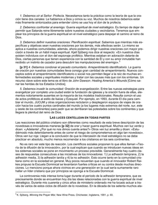 1. Debemos oír al Señor: Profecía. Necesitamos tanto la práctica como la teoría de que la ora-
ción tiene dos canales: Le hablamos a Dios y oímos su voz. Muchos de nosotros debemos estar
más finamente sintonizados para entender cómo se usa hoy el don de la profecía.
   2. Debemos confrontar al enemigo: Guerra espiritual de nivel estratégico. Es tiempo de dejar de
permitir que Satanás reine libremente sobre nuestras ciudades y vecindarios. Tenemos que em-
plear los principios de la guerra espiritual en el nivel estratégico para despejar el camino al reino de
Dios.
    3. Debemos definir nuestras oraciones: Planificación espiritual. Sabemos que mientras más es-
pecíficas y objetivas sean nuestras oraciones por los demás, más efectivas serán. Lo mismo se
aplica a nuestras comunidades; además, ahora podemos dirigir nuestras oraciones con mayor pre-
cisión a través de un hábil mapa espiritual. Kjell Sjöberg nos dice al respecto: «En nuestros días
existen individuos con el don del espionaje profético. Mientras estaban en adoración delante de
Dios, ciertas personas que tienen experiencia con la santidad de Él y con su amor inmutable han
recibido un instinto de cazador para descubrir las manipulaciones del enemigo».5
   [p 31] 4. Debemos condonar el pecado comunitario: Arrepentimiento identificatorio. La guerra
de oración por nuestras comunidades lleva consigo gran cantidad de arrepentimiento. Nuevos con-
ceptos sobre el arrepentimiento identificatorio o social nos permiten llegar a la raíz de muchas en-
fermedades sociales y espirituales modernas y tratar con las causas más que con los síntomas. Un
recurso clave sobre este tema es el libro de John Dawson: Healing America’s Wounds [Cómo sa-
nar las heridas de los Estados Unidos].
    5. Debemos invadir la comunidad: Oración de evangelización. Entre las nuevas estrategias para
evangelizar por completo una ciudad están la fundación de iglesias y la oración fuera de ellas, ele-
mentos notoriamente ausentes en la mayoría de los modelos tradicionales. Resulta común el uso
de actos proféticos al estilo de Isaías y Ezequiel. Por ejemplo, en 1993, durante El día para cam-
biar el mundo, JUCUM y otras organizaciones reclutaron y desplegaron equipos de viajes de ora-
ción hacia los cuatro puntos cardinales del mundo (a los lugares más extremos del norte, sur, este
y oeste de los continentes) para pedir que se derribaran las potestades sobre los continentes y que
llegara la plenitud del reino de Dios.
                                  LAS LUCES CENTELLEAN EN TODAS PARTES
Las reacciones del público cristiano son diferentes como resultado de esta breve descripción de las
novedosas e innovadoras maneras [p 32] de orar y hacer guerra espiritual. Muchos ven luz verde y
dicen: «¡Adelante! ¿Por qué no nos dimos cuenta antes?» Otros ven luz amarilla y dicen: «Estu-
diémoslo más detenidamente antes de correr el riesgo de comprometernos en algo tan novedoso».
Otros ven luz roja: Llegan a la conclusión de que la intercesión de nivel estratégico no se debe
practicar en absoluto, mucho menos recomendar a los cristianos en los seis continentes.
    No es raro ver este tipo de reacción. Los científicos sociales proponen lo que ellos llaman «Teo-
ría de la difusión de la innovación», por la cual explican que cuando se introducen nuevas ideas en
los sistemas sociales se pone en movimiento un proceso previsible. Generalmente hay cuatro cla-
ses de respuestas consecutivas a las iniciativas de los innovadores: 1) La adhesión temprana, 2) la
adhesión media, 3) la adhesión tardía y 4) la no adhesión. Esto ocurre tanto en la comunidad cris-
tiana como en la sociedad en general. Muy pocos recuerdan que cuando el innovador Robert Rai-
kes propuso la Escuela Dominical se levantaron fuertes críticas en su contra desde muchas direc-
ciones. Lo menciono porque ahora vivimos en una generación en la cual sería sumamente raro
hallar un líder cristiano que por principios se oponga a la Escuela Dominical.
   La controversia más intensa toma lugar durante el período de la adhesión tempranera, que es
precisamente donde se encuentran hoy día las ideas relacionadas con la guerra espiritual de nivel
estratégico. Durante mis cuarenta y cinco años de ministerio ordenado me ha tocado actuar a tra-
vés de varios de estos ciclos de difusión de lo novedoso. En la década de los setenta muchos ata-

5
    K. Sjöberg, Winning the Prayer War, New Wine Press, Chichester, Inglaterra, 1991, p. 60.
 
