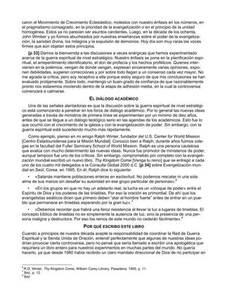 caron el Movimiento de Crecimiento Eclesiástico, molestos con nuestro énfasis en los números, en
el pragmatismo consagrado, en la prioridad de la evangelización o en el principio de la unidad
homogénea. Estos ya no parecen ser asuntos candentes. Luego, en la década de los ochenta,
John Wimber y yo fuimos abucheados por nuestras enseñanzas sobre el poder de la evangeliza-
ción, la sanidad divina, los milagros y la expulsión de demonios. Hoy día son muy raras las voces
firmes que aún objetan estos principios.
    [p 33] Damos la bienvenida a las discusiones a veces enérgicas que hemos experimentado
acerca de la guerra espiritual de nivel estratégico. Nuestro énfasis se pone en la planificación espi-
ritual, el arrepentimiento identificatorio, el don de profecía y los hechos proféticos. Quienes inter-
vienen en la polémica, vengan de donde vengan, expresan sinceramente varias opiniones, expo-
nen debilidades, sugieren correcciones y por sobre todo llegan a un consenso cada vez mayor. No
me agrada la crítica, pero soy receptivo a ella porque estoy seguro de que mis conclusiones se han
evaluado prolijamente. Sobre todo, mantengo un buen grado de confianza de que razonablemente
pronto nos estaremos moviendo dentro de la etapa de adhesión media, en la cual la controversia
comenzará a calmarse.
                                          EL DIÁLOGO ACADÉMICO
   Una de las señales alentadoras es que la discusión sobre la guerra espiritual de nivel estratégi-
co está comenzando a penetrar en los foros de diálogo académico. Por lo general las nuevas ideas
generadas a través de ministros de primera línea se experimentan por un mínimo de diez años,
antes de que se llegue a un diálogo teológico serio en las agendas de los académicos. Esto fue lo
que ocurrió con el crecimiento de la iglesia y con la evangelización de poder. Sin embargo, con la
guerra espiritual está sucediendo mucho más rápidamente.
    Como ejemplo, pienso en mi amigo Ralph Winter, fundador del U.S. Center for World Mission
[Centro Estadounidense para la Misión Mundial]. Conozco bien a Ralph; durante años fuimos cole-
gas en la facultad del Fuller Seminary School of World Mission. Ralph es una persona cautelosa
que evalúa con mucho detenimiento las nuevas ideas. Nunca fue promotor de ministerios de poder,
aunque tampoco fue uno de los críticos. Sin embargo, comprometido por completo con la evangeli-
zación mundial escribió un nuevo libro, Thy Kingdom Come [Venga tu reino] que se entregó a cada
uno de los cuatro mil delegados a la Consulta Global 2000 d.C. [p 34] sobre Evangelización mun-
dial en Seúl, Corea, en 1995. En él, Ralph dice lo siguiente:
   • «Satanás mantiene poblaciones enteras en esclavitud. No podemos rescatar ni una sola
alma de sus manos sin desafiar su autoridad en ese grupo particular de personas».6
   • «En los grupos en que no hay un adelanto real, la lucha es un «choque de poder» entre el
Espíritu de Dios y los poderes de las tinieblas. Por eso la oración es primordial. De ahí que los
evangelistas asiáticos dicen que primero deben “atar al hombre fuerte” antes de entrar en un pue-
blo que permanece en tinieblas esperando por la gran luz».7
   • «Debemos recordar que habrá una feroz resistencia al llevar la luz a lugares de tinieblas. El
concepto bíblico de tinieblas no es simplemente la ausencia de luz, sino la presencia de una per-
sona maligna y destructora. Por eso los reinos de este mundo no cederán fácilmente».8
                                      POR QUÉ ESCRIBO ESTE LIBRO
Cuando a principios de nuestra década acepté la responsabilidad de coordinar la Red de Guerra
Espiritual y la Senda Unida de Oración, entendí perfectamente que algunas de nuestras ideas po-
drían provocar cierta controversia, pero no pensé que sería llamado a escribir una apologética que
requiriera un libro entero para nuestros experimentos en muchas partes del mundo. No quería
hacerlo, ya que desde 1980 había recibido un claro mandato direccional de Dios de no participar en


6
  R.D. Winter, Thy Kingdom Come, William Carey Library, Pasadena, 1995, p. 11.
7
  Íbid., p. 12.
8
  Íbid.
 