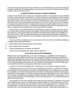 vemos hacer a Dios a través de nuestro ministerio es con más frecuencia un punto de partida para
     el posterior desarrollo del análisis teológico, particularmente en el punto de transición de la historia
     cristiana, antes que de otra manera.
                           [p 46] NO ESTAMOS VIVIENDO EN TIEMPOS NORMALES
     Cuando miro la década de los noventa, veo a la iglesia cristiana en un período de muchos desafíos
     y cambios. Como menciono en el capítulo 1, vivimos una época en que Satanás se afirma contra el
     muro de la Ventana 10/40 y cuando el cumplimiento potencial de la Gran Comisión es una probabi-
     lidad real por primera vez en la historia. Junto con George Otis hijo, y otros, estoy convencido de
     que Satanás está más profundamente atrincherado en la Ventana 10/40 como nunca lo ha estado
     en ninguna otra parte del mundo; en consecuencia parece que nuestro esfuerzo misionero nunca
     ha sido más formidable. Por tanto, no deberíamos considerar extraño que Dios vea oportuno pro-
     veer a su pueblo con herramientas que nunca antes habíamos conocido.
         Esta provisión ocurre particularmente en la década de los noventa, aunque sus raíces retroce-
     den muchos años en algunos sectores de la iglesia. Creo que Dios está ahora dando a su fuerza
     de misioneros la más grande infusión de poder que ha tenido desde el tiempo en que William Ca-
     rey fue a la India en 1793. Los elementos clave de su infusión de poder que están surgiendo en
     esta época son la guerra espiritual de nivel estratégico, la planificación espiritual y el arrepentimien-
     to identificatorio.
        Puesto que estos conceptos son muy nuevos para muchos, de manera inevitable los teólogos y
     misiólogos hacen preguntas legítimas:
1)     ¿Están bíblicamente justificadas estas nuevas ideas?
2)     ¿Son teológicamente correctas?
3)     ¿Tienen antecedentes en la historia de la Iglesia?
        Estos son los interrogantes que espero tratar en este libro.
                                   LAS LIMITACIONES DE PETER WAGNER
     Tratamos aquí con interpretaciones, como diría Ted Haggard, y no [p 47] con los absolutos de
     nuestra fe; por tanto, debemos admitir que en el cuadro entra necesariamente gran cantidad de
     subjetividad. Me agradaría pensar que soy siempre objetivo al llegar a mis conclusiones, pero sería
     deshonesto pretenderlo. Debo admitir con franqueza que tengo preferencias y limitaciones. Debido
     a que mi teología refleja la experiencia de mis ministerios y la teología de mis críticos refleja la su-
     ya, no debería extrañarnos que tengamos diferencias en ciertos puntos.
        ¿Cuáles son entonces mis preferencias y limitaciones? Voy a mencionar algunas de ellas.
         El llamado principal de mi vida ha sido a la evangelización mundial, no a la filosofía ni la teolo-
     gía. Mi profesión es de misiólogo, no de pastor. Mi especialización como misiólogo es el crecimien-
     to de la iglesia, no la historia o teología de las misiones ni la antropología misionera. Veo la guerra
     espiritual de nivel estratégico como algo importante para todos estos aspectos de mi vida y ministe-
     rio. En cambio, es posible que los pastores, filósofos, teólogos, historiadores, antropólogos, etc., no
     vean la guerra espiritual de nivel estratégico con la misma perspectiva. Por consiguiente podremos
     disentir en ciertos puntos.
         Por naturaleza me veo más orientado hacia metas que hacia procesos. La aplicación me parece
     más importante que la teoría. Las teorías que considero mejores son, francamente, las que funcio-
     nan. Aunque he sido criticado por esta posición, trato de ser tan pragmático en mi ministerio como
     el apóstol Pablo: «A todos me he hecho de todo, para que de todos modos salve a algunos» (1
     Corintios 9:22). Coincido plenamente con John Wesley, quien dijo: «Observaría cada puntillo u or-
 