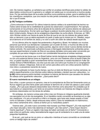 ción. De manera negativa, yo señalaría que confiar en pruebas científicas para probar la validez de
tales relatos conduciría por lo general a un callejón sin salida que no convencería a muchos escép-
ticos. Por las estrictas leyes de la prueba científica nunca podremos probar, para la satisfacción de
los «científicos» escépticos, que una oración ha sido jamás contestada, que Dios es nuestro Crea-
dor o que Él existe.
[p 59] Testigos confiables
¿Cómo entonces lo haremos? En última instancia damos validez a la autenticidad de hechos na-
rrados sobre la base de la credibilidad de quienes los observaron o experimentaron. Por ejemplo,
comenzando en los primeros años de la década de los setenta sufrí severos dolores de cabeza por
diez años consecutivos. Era tan serio que llegué a padecer durante setenta días con sus noches un
dolor ininterrumpido. Ninguno de los analgésicos disponibles me surtía efecto. Entonces, en 1983,
John Wimber recibió una rhema de parte de Dios de que la raíz de mis dolores de cabeza había
sido un demonio y que yo debía expulsarlo sin pedir a nadie que lo hiciera por mí. Obedecí, expul-
sé al demonio en el nombre de Jesús y no volví a sufrir otro dolor de cabeza desde aquel día.
   En los últimos años he viajado frecuentemente a Argentina y Brasil. He hablado con muchas
personas que tenían sus dentaduras «calzadas» por el poder de Dios; a muchos de ellos se les
había removido o reemplazado sus viejos puentes, algunos vieron crecer nuevos dientes donde se
habían extraído. He examinado suficientes bocas e interrogado detenidamente suficientes perso-
nas que experimentaron el poder de Dios en sus piezas dentales como para estar convencido por
completo de que estos milagros ocurren con considerable frecuencia en ambas naciones.
    La mayoría de las bocas que vi en Brasil habían tenido dentaduras arregladas milagrosamente;
no con una sustancia blanca como en Argentina, ¡sino con oro! Pastores como el doctor Pablo De-
iros, un pastor bautista a quien recientemente hemos incorporado a nuestra facultad en Fuller Se-
minary School of World Mission, nos dice que era casi una rutina que muchos en su congregación
recibieran «calzas» milagrosas. Esto es tan común para ellos como ver a Dios sanando matrimo-
nios rotos o a pecadores naciendo de nuevo.
    Un libro publicado no hace mucho tiempo, que fue un éxito de librería por muchas semanas, se
refería específicamente a mis informes sobre rellenos dentales y declaró que son «absurdos». La
[p 60] misma persona podría también considerar la historia del demonio que causaba mis dolores
de cabeza como igualmente «absurda». ¿Qué puedo decir?
El nuevo nacimiento es un milagro
Ese crítico, a quien conozco en persona, cree en la omnipotencia de Dios tan firmemente como yo.
Nunca negaría que Dios tiene poder para extirpar el demonio de un dolor de cabeza o para calzar
muelas. ¿Por qué pues desearía desacreditar esos informes como absurdos? Es probable que él
sea todavía un cesacionista y por tanto se encuentra incómodo con historias de milagros contem-
poráneos relacionados con los dones de señales.
    Sin embargo, de manera curiosa este crítico cree con firmeza en milagros igualmente dramáti-
cos asociados con el don de evangelista. Si un hipotético recién convertido se levantara en su igle-
sia y testificara: «Yo era un borracho e infiel a mi esposa, pero hace seis meses acepté a Cristo
como mi Salvador y Señor, desde entonces estoy sobrio y Dios ha restablecido mi matrimonio»,
ese crítico ciertamente diría: «Gloria al Señor por su maravilloso poder!»
   Veamos esto. ¿Es este nuevo convertido más honesto que Peter Wagner? ¿Es más espiritual?
¿Es mejor educado y tiene más diplomas en teología? ¿Es más santo? ¿Tiene mayor discerni-
miento espiritual? ¿Tiene un registro más largo de haber caminado con el Señor? Conociendo a
este crítico en particular, estoy razonablemente seguro que él contestaría no a cada una de estas
preguntas hipotéticas.
   Si es así, ¿por qué se me ve como un «absurdo» mientras el nuevo convertido es considerado
como un testigo digno de crédito?
 