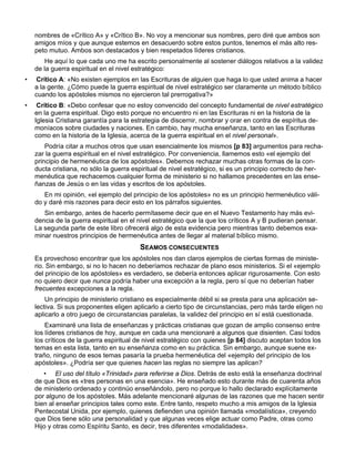 nombres de «Crítico A» y «Crítico B». No voy a mencionar sus nombres, pero diré que ambos son
    amigos míos y que aunque estemos en desacuerdo sobre estos puntos, tenemos el más alto res-
    peto mutuo. Ambos son destacados y bien respetados líderes cristianos.
        He aquí lo que cada uno me ha escrito personalmente al sostener diálogos relativos a la validez
    de la guerra espiritual en el nivel estratégico:
•   Crítico A: «No existen ejemplos en las Escrituras de alguien que haga lo que usted anima a hacer
    a la gente. ¿Cómo puede la guerra espiritual de nivel estratégico ser claramente un método bíblico
    cuando los apóstoles mismos no ejercieron tal prerrogativa?»
•    Crítico B: «Debo confesar que no estoy convencido del concepto fundamental de nivel estratégico
    en la guerra espiritual. Digo esto porque no encuentro ni en las Escrituras ni en la historia de la
    Iglesia Cristiana garantía para la estrategia de discernir, nombrar y orar en contra de espíritus de-
    moníacos sobre ciudades y naciones. En cambio, hay mucha enseñanza, tanto en las Escrituras
    como en la historia de la Iglesia, acerca de la guerra espiritual en el nivel personal».
        Podría citar a muchos otros que usan esencialmente los mismos [p 83] argumentos para recha-
    zar la guerra espiritual en el nivel estratégico. Por conveniencia, llamemos esto «el ejemplo del
    principio de hermenéutica de los apóstoles». Debemos rechazar muchas otras formas de la con-
    ducta cristiana, no sólo la guerra espiritual de nivel estratégico, si es un principio correcto de her-
    menéutica que rechacemos cualquier forma de ministerio si no hallamos precedentes en las ense-
    ñanzas de Jesús o en las vidas y escritos de los apóstoles.
       En mi opinión, «el ejemplo del principio de los apóstoles» no es un principio hermenéutico váli-
    do y daré mis razones para decir esto en los párrafos siguientes.
       Sin embargo, antes de hacerlo permítaseme decir que en el Nuevo Testamento hay más evi-
    dencia de la guerra espiritual en el nivel estratégico que la que los críticos A y B pudieran pensar.
    La segunda parte de este libro ofrecerá algo de esta evidencia pero mientras tanto debemos exa-
    minar nuestros principios de hermenéutica antes de llegar al material bíblico mismo.
                                         SEAMOS CONSECUENTES
    Es provechoso encontrar que los apóstoles nos dan claros ejemplos de ciertas formas de ministe-
    rio. Sin embargo, si no lo hacen no deberíamos rechazar de plano esos ministerios. Si el «ejemplo
    del principio de los apóstoles» es verdadero, se debería entonces aplicar rigurosamente. Con esto
    no quiero decir que nunca podría haber una excepción a la regla, pero sí que no deberían haber
    frecuentes excepciones a la regla.
        Un principio de ministerio cristiano es especialmente débil si se presta para una aplicación se-
    lectiva. Si sus proponentes eligen aplicarlo a cierto tipo de circunstancias, pero más tarde eligen no
    aplicarlo a otro juego de circunstancias paralelas, la validez del principio en sí está cuestionada.
        Examinaré una lista de enseñanzas y prácticas cristianas que gozan de amplio consenso entre
    los líderes cristianos de hoy, aunque en cada una mencionaré a algunos que disienten. Casi todos
    los críticos de la guerra espiritual de nivel estratégico con quienes [p 84] discuto aceptan todos los
    temas en esta lista, tanto en su enseñanza como en su práctica. Sin embargo, aunque suene ex-
    traño, ninguno de esos temas pasaría la prueba hermenéutica del «ejemplo del principio de los
    apóstoles». ¿Podría ser que quienes hacen las reglas no siempre las aplican?
       • El uso del título «Trinidad» para referirse a Dios. Detrás de esto está la enseñanza doctrinal
    de que Dios es «tres personas en una esencia». He enseñado esto durante más de cuarenta años
    de ministerio ordenado y continúo enseñándolo, pero no porque lo hallo declarado explícitamente
    por alguno de los apóstoles. Más adelante mencionaré algunas de las razones que me hacen sentir
    bien al enseñar principios tales como este. Entre tanto, respeto mucho a mis amigos de la Iglesia
    Pentecostal Unida, por ejemplo, quienes defienden una opinión llamada «modalística», creyendo
    que Dios tiene sólo una personalidad y que algunas veces elige actuar como Padre, otras como
    Hijo y otras como Espíritu Santo, es decir, tres diferentes «modalidades».
 