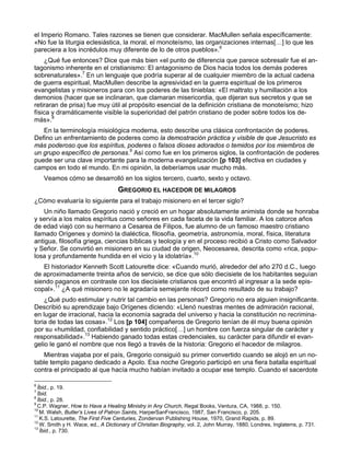 el Imperio Romano. Tales razones se tienen que considerar. MacMullen señala específicamente:
«No fue la liturgia eclesiástica, la moral, el monoteísmo, las organizaciones internas[…] lo que les
pareciera a los incrédulos muy diferente de lo de otros pueblos».6
    ¿Qué fue entonces? Dice que más bien «el punto de diferencia que parece sobresalir fue el an-
tagonismo inherente en el cristianismo: El antagonismo de Dios hacia todos los demás poderes
sobrenaturales».7 En un lenguaje que podría superar al de cualquier miembro de la actual cadena
de guerra espiritual, MacMullen describe la agresividad en la guerra espiritual de los primeros
evangelistas y misioneros para con los poderes de las tinieblas: «El maltrato y humillación a los
demonios (hacer que se inclinaran, que clamaran misericordia, que dijeran sus secretos y que se
retiraran de prisa) fue muy útil al propósito esencial de la definición cristiana de monoteísmo; hizo
física y dramáticamente visible la superioridad del patrón cristiano de poder sobre todos los de-
más».8
   En la terminología misiológica moderna, esto describe una clásica confrontación de poderes.
Defino un enfrentamiento de poderes como la demostración práctica y visible de que Jesucristo es
más poderoso que los espíritus, poderes o falsos dioses adorados o temidos por los miembros de
un grupo específico de personas.9 Así como fue en los primeros siglos, la confrontación de poderes
puede ser una clave importante para la moderna evangelización [p 103] efectiva en ciudades y
campos en todo el mundo. En mi opinión, la deberíamos usar mucho más.
    Veamos cómo se desarrolló en los siglos tercero, cuarto, sexto y octavo.
                                   GREGORIO EL HACEDOR DE MILAGROS
¿Cómo evaluaría lo siguiente para el trabajo misionero en el tercer siglo?
    Un niño llamado Gregorio nació y creció en un hogar absolutamente animista donde se honraba
y servía a los malos espíritus como señores en cada faceta de la vida familiar. A los catorce años
de edad viajó con su hermano a Cesarea de Filipos, fue alumno de un famoso maestro cristiano
llamado Orígenes y dominó la dialéctica, filosofía, geometría, astronomía, moral, física, literatura
antigua, filosofía griega, ciencias bíblicas y teología y en el proceso recibió a Cristo como Salvador
y Señor. Se convirtió en misionero en su ciudad de origen, Neocesarea, descrita como «rica, popu-
losa y profundamente hundida en el vicio y la idolatría».10
   El historiador Kenneth Scott Latourette dice: «Cuando murió, alrededor del año 270 d.C., luego
de aproximadamente treinta años de servicio, se dice que sólo diecisiete de los habitantes seguían
siendo paganos en contraste con los diecisiete cristianos que encontró al ingresar a la sede epis-
copal».11 ¿A qué misionero no le agradaría semejante récord como resultado de su trabajo?
    ¿Qué pudo estimular y nutrir tal cambio en las personas? Gregorio no era alguien insignificante.
Describió su aprendizaje bajo Orígenes diciendo: «Llenó nuestras mentes de admiración racional,
en lugar de irracional, hacia la economía sagrada del universo y hacia la constitución no recrimina-
toria de todas las cosas».12 Los [p 104] compañeros de Gregorio tenían de él muy buena opinión
por su «humildad, confiabilidad y sentido práctico[…] un hombre con fuerza singular de carácter y
responsabilidad».13 Habiendo ganado todas estas credenciales, su carácter para difundir el evan-
gelio le ganó el nombre que nos llegó a través de la historia: Gregorio el hacedor de milagros.
    Mientras viajaba por el país, Gregorio consiguió su primer convertido cuando se alojó en un no-
table templo pagano dedicado a Apolo. Esa noche Gregorio participó en una fiera batalla espiritual
contra el principado al que hacía mucho habían invitado a ocupar ese templo. Cuando el sacerdote

6
  Íbid., p. 19.
7
  Íbid.
8
  Íbid., p. 28.
9
  C.P. Wagner, How to Have a Healing Ministry in Any Church, Regal Books, Ventura, CA, 1988, p. 150.
10
   M. Walsh, Butler’s Lives of Patron Saints, HarperSanFrancisco, 1987, San Francisco, p. 205.
11
   K.S. Latourette, The First Five Centuries, Zondervan Publishing House, 1970, Grand Rapids, p. 89.
12
   W. Smith y H. Wace, ed., A Dictionary of Christian Biography, vol. 2, John Murray, 1880, Londres, Inglaterra, p. 731.
13
   Íbid., p. 730.
 