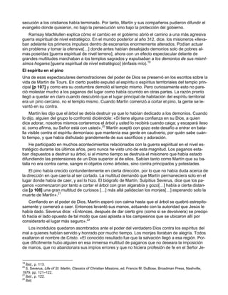secución a los cristianos había terminado. Por tanto, Martín y sus compañeros pudieron difundir el
evangelio donde quisieron, no bajo la persecución sino bajo la protección del gobierno.
    Ramsay MacMullen explica cómo el cambio en el gobierno abrió el camino a una más agresiva
guerra espiritual de nivel estratégico. En el mundo posterior al año 312, dice, los misioneros «lleva-
ban adelante los primeros impulsos dentro de escenarios enormemente alterados. Podían actuar
sin problema y tomar la ofensiva[…] donde antes habían desalojado demonios solo de pobres al-
mas poseídas [guerra espiritual de nivel terreno], ahora con un efecto espectacular delante de
grandes multitudes marchaban a los templos sagrados y expulsaban a los demonios de sus mismí-
simos hogares [guerra espiritual de nivel estratégico] (énfasis mío).19
El espíritu en el pino
Una de esas espectaculares demostraciones del poder de Dios se preservó en los escritos sobre la
vida de Martín de Tours. En cierto pueblo expulsó al espíritu o espíritus territoriales del templo prin-
cipal [p 107] y como era su costumbre demolió el templo mismo. Pero curiosamente esto no pare-
ció molestar mucho a los paganos del lugar como había ocurrido en otras partes. La razón pronto
llegó a quedar en claro cuando descubrió que el lugar principal de habitación del espíritu territorial
era un pino cercano, no el templo mismo. Cuando Martín comenzó a cortar el pino, la gente se le-
vantó en su contra.
     Martín les dijo que el árbol se debía destruir ya que lo habían dedicado a los demonios. Cuando
lo dijo, alguien del grupo lo confrontó diciéndole: «Si tiene alguna confianza en su Dios, a quien
dice adorar, nosotros mismos cortaremos el árbol y usted lo recibirá cuando caiga; y escapará ileso
si, como afirma, su Señor está con usted».20 Martín aceptó con gozo este desafío a entrar en bata-
lla visible contra el espíritu demoníaco que mantenía esa gente en cautiverio, por quién sabe cuán-
to tiempo, y que había disfrutado grandemente de sus sacrificios y adoración.
    He participado en muchos acontecimientos relacionados con la guerra espiritual en el nivel es-
tratégico durante los últimos años, pero nunca he visto uno de esta magnitud. Los paganos esta-
ban dispuestos a destruir su árbol, si al mismo tiempo se destruía el misionero que había estado
difundiendo las pretensiones de un Dios superior al de ellos. Sabían tanto como Martín que su ba-
talla no era contra carne, sangre ni objetos como árboles, sino contra principados y potestades.
    El pino había crecido contundentemente en cierta dirección, por lo que no había duda acerca de
la dirección en que caería al ser cortado. La multitud demandó que Martín permaneciera solo en el
lugar donde había de caer, y así lo hizo. El biógrafo de Martín, Sulpitius Severus, dice que los pa-
ganos «comenzaron por tanto a cortar el árbol con gran algarabía y gozo[…] había a cierta distan-
cia [p 108] una gran multitud de curiosos […] más allá palidecían los monjes[…] esperando solo la
muerte de Martín».21
    Confiando en el poder de Dios, Martín esperó con calma hasta que el árbol se quebró estrepito-
samente y comenzó a caer. Entonces levantó sus manos, actuando con la autoridad que Jesús le
había dado. Severus dice: «Entonces, después de dar cierto giro (como si se devolviera) se precipi-
tó hacia el lado opuesto de tal modo que casi aplasta a los campesinos que se ubicaron allí por
considerarlo el lugar más seguro».22
   Los incrédulos quedaron asombrados ante el poder del verdadero Dios contra los espíritus del
mal a quienes habían servido y honrado por mucho tiempo. Los monjes lloraban de alegría. Todos
exaltaron el nombre de Cristo. «El conocido resultado fue que la salvación llegó a esa región. Por-
que difícilmente hubo alguien en esa inmensa multitud de paganos que no deseara la imposición
de manos, que no abandonara sus impíos errores y que no hiciera profesión de fe en el Señor Je-


19
   Íbid., p. 113.
20
   S. Severus, Life of St. Martin, Classics of Christian Missions, ed. Francis M. DuBose, Broadman Press, Nashville,
1979, pp. 121–122.
21
   Íbid., p. 122.
22
   Íbid.
 