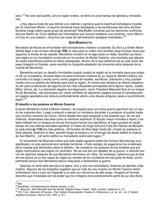 sús».23 No solo ese pueblo, sino la región entera, se llenó en poco tiempo de iglesias y monaste-
rios.
    ¿Hay alguna duda de que debido a la valiente y agresiva guerra espiritual estratégica iniciada
por el misionero Martín, el espíritu territorial fuera desalojado y las bendiciones del reino de Dios
llovieran luego sobre aquel grupo de personas? MacMullen comenta que los demonios confronta-
dos por Martín de Tours estaban tan intimidados que incluso revelaron sus nombres, como Mercu-
rio hizo en una ocasión. «Esa fue una clase de demostración teológica irrefutable».24
                                                 SAN BENEDICTO
Benedicto de Nursia es el fundador del monasticismo cristiano occidental. Su libro La Orden Bene-
dictina llegó a ser el texto oficial [p 109] no solo para su orden sino también para muchas otras que
siguieron a través de las edades. Benedicto ministró en el siglo sexto en Italia. Escribió sus famo-
sas reglas en un monasterio construido en la cumbre de Monte Cassino, una montaña que alguien
de cierta importancia política le había obsequiado. Mucho de lo que sabemos de su vida viene del
papa Gregorio el Grande, quien escribió su biografía alrededor de cincuenta años después de la
muerte de Benedicto.
    Benedicto encaró un desafío formidable cuando aceptó el regalo de la montaña para que erigie-
ra allí su monasterio. Aunque Italia era para entonces cristiana en su mayoría, Monte Cassino era
conocido a lo largo y ancho como centro pagano de rituales, sacrificios, adoración y muy posible-
mente como el asiento de Satanás para toda la región. Al menos seis templos se habían estableci-
do allí para la adoración de algunos de los más influyentes principados de la época: Apolo, Júpiter,
Mitra, Venus, etc. La adoración pagana era ilegal pero, como Theodore Maynard dice en su biogra-
fía de Benedicto, «se practicaba aún cierta cantidad de adoración pagana porque el campesinado
en lugares apartados era todavía profundamente adicto a los dioses antiguos, pese a la prohibición
legal».25
El desafío a los poderes en Monte Cassino
Cuando Benedicto arribó a Monte Cassino, se preparó para una seria guerra espiritual con un ayu-
no de cuarenta días. Luego comenzó a ejercer un ministerio de poder y a predicar al pueblo hasta
que muchos nacieron de nuevo. Ahora estaba listo para desalojar a los poderes que, tal vez por
milenios, reclamaban esa área como su territorio espiritual. El templo mayor honraba a Apolo y es-
taba rodeado de un bosque en el que los brujos hacían sus sacrificios; el lugar gozaba en aquel
tiempo de una intensa actividad espiritual. El relato de Hugh Edmund Ford del método de Benedic-
to está entre [p 110] los más gráficos: «El hombre de Dios llegó hasta allí, rompió en pedazos el
ídolo [Apolo], destrozó el altar, prendió fuego al bosque y en el templo de Apolo edificó el oratorio
de San Martín[…] el santo edificó su monasterio sobre este lugar».26
    El comentario de Maynard indica que este asalto agresivo sobre las fuerzas del enemigo tuvo
significado, no solo personal sino también territorial: «Todo vestigio de paganismo fue erradicado
de la meseta que dominaba sobre el distrito». Se rompieron los poderes de las tinieblas que por
siglos mantuvieron esa región en cautiverio. No se nos dan los detalles de la guerra, ni adonde fue-
ron los espíritus después de que Benedicto terminara con ellos. Sin embargo, sabemos que el dios
de esa época ya no fue capaz de cegar las mentes de los incrédulos de esa parte de Italia, princi-
palmente porque San Benedicto estuvo dispuesto a declararles la guerra.
   Satanás no tomó esta derrota a la ligera. Una y otra vez contraatacó, tratando de derribar a Be-
nedicto. Algunos de los biógrafos sugieren que en más de una ocasión en Monte Cassino debió
enfrentarse cara a cara con Satanás y no solo con demonios de alto rango. Gregorio el Grande
describe que ministraba con tal poder que los milagros eran prácticamente parte de su vida diaria.

23
   Íbid.
24
   MacMullen, Christianizing the Roman Empire, p. 62.
25
   T. Maynard, Saint Benedict and His Monks, Staples Press Limited, 1956, Londres, Inglaterra, p. 37.
26
   H.E. Ford, «Benedict of Nursia», The Catholic Encyclopedia, Charles G. Herbermann, et. al., ed., vol. 2, Robert
Appleton Company, Nueva York, 1907, p. 471.
 
