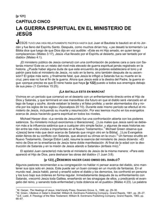 [p 121]
CAPÍTULO CINCO
LA GUERRA ESPIRITUAL EN EL MINISTERIO DE
JESÚS
JESÚS     TUVO UNA VIDA RELATIVAMENTE PACÍFICA HASTA QUE   Juan el Bautista lo bautizó en el río Jor-
dán y fue lleno del Espíritu Santo. Después, como muchos dirían hoy, «¡se desató la tormenta!» La
Biblia dice que luego de que Dios dijo en voz audible: «Este es mi Hijo amado, en quien tengo
complacencia» (Mateo 3:17), Jesús «fue llevado por el Espíritu al desierto, para ser tentado por el
diablo» (Mateo 4:1).
    ¡El ministerio público de Jesús comenzó con una confrontación de poderes cara a cara con Sa-
tanás mismo! Este es un relato del nivel más elevado de guerra espiritual jamás registrado en la
historia. ¿Puede haber alguna duda de que este encuentro de poderes estableciera el tono y el
patrón para todo el ministerio de Jesús, no solo en la tierra, sino también después de su ascen-
sión? El golpe más serio, y finalmente fatal, que Jesús le infligió a Satanás fue su muerte en la
cruz; pero ese no fue el fin de la guerra. Ahora que Jesús está a la diestra del Padre, la guerra si-
gue «porque preciso es que Él reine hasta que haya [p 122] puesto a todos sus enemigos debajo
de sus pies» (1 Corintios 15:25).
                                     ¡LA BATALLA ESTÁ EN MARCHA!
Vivimos en un período que comenzó en el desierto con un enfrentamiento directo entre el Hijo de
Dios y Satanás, y que terminará en ese maravilloso día futuro en que el diablo será «lanzado en el
lago de fuego y azufre, donde estaban la bestia y el falso profeta; y serán atormentados día y no-
che por los siglos de los siglos» (Apocalipsis 20:10). Durante este mismo período se efectuó el mi-
nisterio de Jesús, incluyendo su muerte y resurrección. Por eso leemos mucho en los evangelios
acerca de Jesús haciendo guerra espiritual en todos los niveles.
    Michael Harper dice: «La venida de Jesucristo fue una confrontación abierta con los poderes
satánicos. Su ministerio incluyó exorcismos o liberaciones[…] Los males que Jesús sanó se debie-
ron más a la influencia satánica que a cualquier otro simple factor, y algunas de esas historias es-
tán entre las más vívidas e importantes en el Nuevo Testamento».1 Michael Green observa que
«[Jesús] tiene más que decir acerca de Satanás que ningún otro en la Biblia[…] Los Evangelios
están llenos de su conflicto con Satanás, que alcanzó su clímax en la cruz».2 Un famoso erudito en
Nuevo Testamento, George Eldon Ladd, resume la esencia del ministerio de Jesús diciendo: «El
reino de Dios en la enseñanza de Jesús tiene doble manifestación: Al final de la edad con la des-
trucción de Satanás y en la misión de Jesús atando a Satanás» (énfasis mío).3
   El apóstol Juan caracterizó más tarde el ministerio de Jesús de la misma manera: «Para esto
apareció el Hijo de Dios, para deshacer las obras del diablo» (1 Juan 3:8).
                        [p 123] ¿DEBEMOS HACER CASO OMISO DEL DIABLO?
Algunos pastores recomiendan a su congregación no hablar ni pensar acerca del diablo, sino man-
tener sus ojos solo en Jesús. Este puede ser un buen consejo en un mundo de fantasías. En el
mundo real, Jesús habló, pensó y enseñó sobre el diablo y los demonios, los confrontó en persona
y los tuvo bajo sus órdenes en forma regular. Inmediatamente después de su enfrentamiento con
Satanás, «recorrió Jesús toda Galilea, enseñando en las sinagogas de ellos, y predicando el evan-
gelio del reino, y sanando toda enfermedad y toda dolencia en el pueblo» (Mateo 4:23). La palabra

1
  M. Harper, The Healings of Jesus, InterVarsity Press, Downers Grove, IL, 1986, pp. 29–30.
2
  M. Green, I Believe in Satan’s Downfall, William B. Eerdmans Publishing Company, Grand Rapids, 1981, pp. 26–27.
3
  G.E. Ladd, A Theology of the New Testament, William B. Eerdmans Publishing Company, Grand Rapids, 1983, pp.
66–67.
 