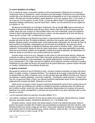 Lo nuevo desplaza a lo antiguo
    Con la venida de Jesús, la situación cambió en forma permanente y Satanás fue el primero en
    comprender toda su importancia. Jesús contrastó la era del Antiguo Testamento con la del Nuevo
    cuando dijo a sus discípulos que eran particularmente privilegiados al ver lo que sucedía en el mo-
    mento: «Os digo que muchos profetas y reyes desearon ver lo que vosotros veis, y no lo vieron; y
    oír lo que oís, y no lo oyeron» (Lucas 10:24). ¿A qué se refería Jesús? A la experiencia que sus
    discípulos estaban disfrutando y que les hacía decir: «Señor, aun los demonios se nos sujetan en
    tu nombre» (v. 17).
       No leemos tal afirmación en el Antiguo Testamento. No se hizo [p 126] ninguna amenaza se-
    mejante al dominio de Satanás antes de que Jesús viniera. Esta fue una de las razones por las
    cuales Jesús dijo que, aunque no hubo profeta mayor que Juan el Bautista, quien fue simbólica-
    mente el último representante de la era previa a Jesús, «el más pequeño en el reino de Dios es
    mayor que él» (Lucas 7:28). La diferencia es enorme.
        No es de extrañarse que Satanás haya hecho y siga haciendo todo lo posible por impedir la ex-
    pansión del reino de Dios. Él codicia la lealtad y adoración de la gente; pero fue derrotado y está
    perdido. Satanás posee un increíble poder, pero jamás puede compararse con el poder de Dios. El
    reino de Dios ha empujado y desplazado por dos mil años al de Satanás, de modo que ahora,
    hablando en forma figurada, la espalda de Satanás está contra la ventana 10/40. ¿Cómo está su-
    cediendo? Comenzando desde los días de Jesús hasta ahora, cada paso significativo hacia ade-
    lante por el movimiento cristiano se ha ganado a través de la guerra espiritual. ¡El desembarco ar-
    mado de Jesús se convirtió en una continua ofensiva sin retorno!
        Cuando Jesús murió en la cruz, Satanás no sólo sufrió su más terminante derrota, desde ese
    momento se selló su destrucción final. Pablo más tarde escribió acerca de la crucifixión: «Y despo-
    jando a los principados y a las potestades, los exhibió públicamente, triunfando sobre ellos en la
    cruz» (Colosenses 2:15). Pablo usa aquí la metáfora de las legiones romanas volviendo a la patria,
    exhibiendo por las calles de Roma a los prisioneros de guerra desnudos, quienes reciben del públi-
    co insultos, maldiciones e inmundicias de todo tipo.
    La guerra no termina
    Me agrada la manera en que Ed Murphy lo dice: «Aunque nuestros enemigos ya hayan sido derro-
    tados, no están muertos, ni siquiera heridos».6 Aun después de la muerte y resurrección de Jesús,
    el apóstol Pablo se refirió a Satanás como «el dios de este siglo» [p 127] (2 Corintios 4:4). Pedro lo
    ve andando a nuestro alrededor «como león rugiente[…] buscando a quién devorar» (1 Pedro 5:8).
    Hoy día, al igual que Pablo y Pedro, los mejores guerreros espirituales evitan el error de subestimar
    ingenuamente el poder del diablo. Satanás no es tonto.
         Jesús envía sus tropas a hacer la guerra espiritual exactamente como lo hizo cuando estuvo en
    la tierra, puesto que Satanás aún mantiene la lealtad de grandes multitudes (tres mil millones se-
    gún la última cuenta). Jesús hizo dos cosas importantes, relacionadas con el apoyo de la guerra
    espiritual a su misión evangelística, la primera vez que permitió a sus doce discípulos salir a minis-
    trar por su cuenta:
•   Les dio autoridad sobre los espíritus inmundos (Mateo 10:1).
•    Les ordenó: «predicad, diciendo: El reino de los cielos se ha acercado. Sanad enfermos, limpiad
    leprosos, resucitad muertos, echad fuera demonios» (vv. 7–8, énfasis mío).
        De igual manera, cuando Jesús más tarde preparó y envió a los setenta discípulos, estos si-
    guieron las pautas normales del ministerio que acompañaba la predicación del reino de Dios, esta-
    blecidas primero por Jesús y luego por los doce. Tanto poder espiritual se liberó por el ataque fron-
    tal de estos sobre el mundo espiritual que, cuando volvieron, Jesús les dijo: «Yo veía a Satanás
    caer del cielo como un rayo» (Lucas 10:18).

    6
        Íbid., p. 351.
 