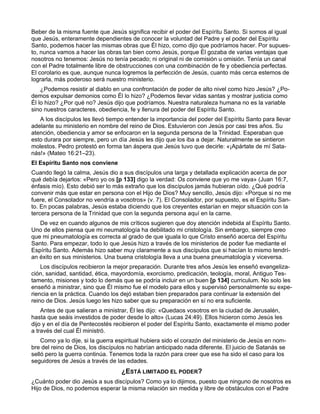 Beber de la misma fuente que Jesús significa recibir el poder del Espíritu Santo. Si somos al igual
que Jesús, enteramente dependientes de conocer la voluntad del Padre y el poder del Espíritu
Santo, podemos hacer las mismas obras que Él hizo, como dijo que podríamos hacer. Por supues-
to, nunca vamos a hacer las obras tan bien como Jesús, porque Él gozaba de varias ventajas que
nosotros no tenemos: Jesús no tenía pecado; ni original ni de comisión u omisión. Tenía un canal
con el Padre totalmente libre de obstrucciones con una combinación de fe y obediencia perfectas.
El corolario es que, aunque nunca logremos la perfección de Jesús, cuanto más cerca estemos de
lograrla, más poderoso será nuestro ministerio.
    ¿Podemos resistir al diablo en una confrontación de poder de alto nivel como hizo Jesús? ¿Po-
demos expulsar demonios como Él lo hizo? ¿Podemos llevar vidas santas y mostrar justicia como
Él lo hizo? ¿Por qué no? Jesús dijo que podríamos. Nuestra naturaleza humana no es la variable
sino nuestros caracteres, obediencia, fe y llenura del poder del Espíritu Santo.
   A los discípulos les llevó tiempo entender la importancia del poder del Espíritu Santo para llevar
adelante su ministerio en nombre del reino de Dios. Estuvieron con Jesús por casi tres años. Su
atención, obediencia y amor se enfocaron en la segunda persona de la Trinidad. Esperaban que
esto durara por siempre, pero un día Jesús les dijo que los iba a dejar. Naturalmente se sintieron
molestos. Pedro protestó en forma tan áspera que Jesús tuvo que decirle: «¡Apártate de mí Sata-
nás!» (Mateo 16:21–23).
El Espíritu Santo nos conviene
Cuando llegó la calma, Jesús dio a sus discípulos una larga y detallada explicación acerca de por
qué debía dejarlos: «Pero yo os [p 133] digo la verdad: Os conviene que yo me vaya» (Juan 16:7,
énfasis mío). Esto debió ser lo más extraño que los discípulos jamás hubieran oído. ¿Qué podría
convenir más que estar en persona con el Hijo de Dios? Muy sencillo, Jesús dijo: «Porque si no me
fuere, el Consolador no vendría a vosotros» (v. 7). El Consolador, por supuesto, es el Espíritu San-
to. En pocas palabras, Jesús estaba diciendo que los creyentes estarían en mejor situación con la
tercera persona de la Trinidad que con la segunda persona aquí en la carne.
   De vez en cuando algunos de mis críticos sugieren que doy atención indebida al Espíritu Santo.
Uno de ellos piensa que mi neumatología ha debilitado mi cristología. Sin embargo, siempre creo
que mi pneumatología es correcta al grado de que iguala lo que Cristo enseñó acerca del Espíritu
Santo. Para empezar, todo lo que Jesús hizo a través de los ministerios de poder fue mediante el
Espíritu Santo. Además hizo saber muy claramente a sus discípulos que si hacían lo mismo tendrí-
an éxito en sus ministerios. Una buena cristología lleva a una buena pneumatología y viceversa.
    Los discípulos recibieron la mejor preparación. Durante tres años Jesús les enseñó evangeliza-
ción, sanidad, santidad, ética, mayordomía, exorcismo, predicación, teología, moral, Antiguo Tes-
tamento, misiones y todo lo demás que se podría incluir en un buen [p 134] curriculum. No solo les
enseñó a ministrar, sino que Él mismo fue el modelo para ellos y supervisó personalmente su expe-
riencia en la práctica. Cuando los dejó estaban bien preparados para continuar la extensión del
reino de Dios. Jesús luego les hizo saber que su preparación en sí no era suficiente.
    Antes de que salieran a ministrar, Él les dijo: «Quedaos vosotros en la ciudad de Jerusalén,
hasta que seáis investidos de poder desde lo alto» (Lucas 24:49). Ellos hicieron como Jesús les
dijo y en el día de Pentecostés recibieron el poder del Espíritu Santo, exactamente el mismo poder
a través del cual Él ministró.
    Como ya lo dije, si la guerra espiritual hubiera sido el corazón del ministerio de Jesús en nom-
bre del reino de Dios, los discípulos no habrían anticipado nada diferente. El juicio de Satanás se
selló pero la guerra continúa. Tenemos toda la razón para creer que ese ha sido el caso para los
seguidores de Jesús a través de las edades.
                                   ¿ESTÁ LIMITADO EL PODER?
¿Cuánto poder dio Jesús a sus discípulos? Como ya lo dijimos, puesto que ninguno de nosotros es
Hijo de Dios, no podemos esperar la misma relación sin medida y libre de obstáculos con el Padre
 
