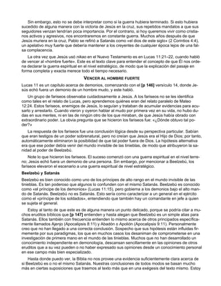 Sin embargo, esto no se debe interpretar como si la guerra hubiera terminado. Si esto hubiera
sucedido de alguna manera con la victoria de Jesús en la cruz, sus repetidos mandatos a que sus
seguidores venzan tendrían poca importancia. Por el contrario, si hoy queremos vivir como cristia-
nos activos y agresivos, nos encontraremos en constante guerra. Muchos años después de que
Jesús muriera en la cruz, Pablo se refirió a Satanás como «el dios de este siglo» (2 Corintios 4:4),
un apelativo muy fuerte que debería mantener a los creyentes de cualquier época lejos de una fal-
sa complacencia.
   La otra vez que Jesús usó nikao en el Nuevo Testamento es en Lucas 11:21–22, cuando habló
de vencer al «hombre fuerte». Este es el texto clave para entender el concepto de que Él nos orde-
na declarar la guerra espiritual en el nivel estratégico, de modo que la explicación del pasaje en
forma completa y exacta merece todo el tiempo necesario.
                                   VENCER AL HOMBRE FUERTE
Lucas 11 es un capítulo acerca de demonios, comenzando con el [p 146] versículo 14, donde Je-
sús echó fuera un demonio de un hombre mudo, y este habló.
    Un grupo de fariseos observaba cuidadosamente a Jesús. A los fariseos no se les identifica
como tales en el relato de Lucas, pero aprendemos quiénes eran del relato paralelo de Mateo
12:24. Estos fariseos, enemigos de Jesús, lo seguían y trataban de acumular evidencias para acu-
sarlo y arrestarlo. Cuando vieron y oyeron hablar al mudo por primera vez en su vida, no hubo du-
das en sus mentes, ni en las de ningún otro de los que miraban, de que Jesús había obrado con
extraordinario poder. La obvia pregunta que se hicieron los fariseos fue: «¿Dónde obtuvo tal po-
der?»
   La respuesta de los fariseos fue una conclusión lógica desde su perspectiva particular. Sabían
que eran testigos de un poder sobrenatural, pero no creían que Jesús era el Hijo de Dios; por tanto,
automáticamente eliminaron la posibilidad de que tal poder fuera de Dios. La hipótesis alternativa
era que ese poder debía venir del mundo invisible de las tinieblas, de modo que atribuyeron la sa-
nidad al poder de Beelzebú.
    Note lo que hicieron los fariseos. El suceso comenzó con una guerra espiritual en el nivel terre-
no; Jesús echó fuera un demonio de una persona. Sin embargo, por mencionar a Beelzebú, los
fariseos elevaron el escenario a una guerra espiritual de nivel estratégico.
Beelzebú y Satanás
Beelzebú es bien conocido como uno de los príncipes de alto rango en el mundo invisible de las
tinieblas. Es tan poderoso que algunos lo confunden con el mismo Satanás. Beelzebú es conocido
como «el príncipe de los demonios» (Lucas 11:15), pero gobierna a los demonios bajo el alto man-
do de Satanás. Beelzebú no es Satanás. Esto sería como caracterizar a un general en el ejército
como el «príncipe de los soldados», entendiendo que también hay un comandante en jefe a quien
se sujeta el general.
   Estoy al tanto de que este es de alguna manera un punto delicado, porque se podría citar a mu-
chos eruditos bíblicos que [p 147] entienden y hasta alegan que Beelzebú es un simple alias para
Satanás. Ellos también con frecuencia entienden lo mismo acerca de otros principados específica-
mente llamados Ajenjo (Apocalipsis 8:11) y Abadón o Apolión (Apocalipsis 9:11). Personalmente
creo que no han llegado a una correcta conclusión. Sospecho que sus hipótesis están influidas fir-
memente por sus paradigmas, los que en muchos casos los desaniman de comprometerse en una
investigación de primera mano en el mundo de las tinieblas. Muchos que no han desarrollado un
conocimiento independiente en demonología, descansan sencillamente en las opiniones de otros
eruditos que a su vez pueden o no haber expresado sus opiniones desde un conocimiento personal
en ese campo más bien especializado.
    Hasta donde puedo ver, la Biblia no nos provee una evidencia suficientemente clara acerca de
si Beelzebú es o no el mismo Satanás. Nuestras conclusiones de todos modos se basan mucho
más en ciertas suposiciones que traemos al texto más que en una exégesis del texto mismo. Estoy
 