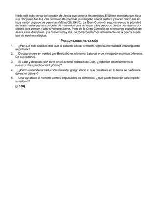 Nada está más cerca del corazón de Jesús que ganar a los perdidos. El último mandato que dio a
     sus discípulos fue la Gran Comisión de predicar el evangelio a toda criatura y hacer discípulos en
     toda nación o grupo de personas (Mateo 28:19–20). La Gran Comisión seguirá siendo la prioridad
     de Jesús hasta que se complete. Al movernos para alcanzar a los perdidos, Jesús nos da instruc-
     ciones para vencer o atar al hombre fuerte. Parte de la Gran Comisión es el encargo específico de
     Jesús a sus discípulos, y a nosotros hoy día, de comprometernos activamente en la guerra espiri-
     tual de nivel estratégico.
                                        PREGUNTAS DE REFLEXIÓN
1.     ¿Por qué este capítulo dice que la palabra bíblica «vencer» significa en realidad «hacer guerra
     espiritual»?
2.    Discuta si cree en verdad que Beelzebú es el mismo Satanás o un principado espiritual diferente.
     Dé sus razones.
3.     Si «atar y desatar» son clave en el avance del reino de Dios, ¿deberían los misioneros de
     nuestros días practicarlos? ¿Cómo?
4.     ¿Cómo entiende la traducción literal del griego «todo lo que desatares en la tierra se ha desata-
     do en los cielos»?
5.     Una vez atado el hombre fuerte o expulsados los demonios, ¿qué puede hacerse para impedir
     su retorno?
     [p 160]
 
