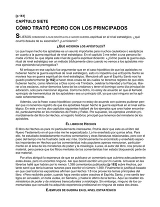 [p 161]
CAPÍTULO SIETE
CÓMO TRATÓ PEDRO CON LOS PRINCIPADOS
SI JESÚS    COMISIONÓ A SUS DISCÍPULOS A HACER GUERRA     espiritual en el nivel estratégico, ¿qué
ocurrió desués de su ascensión? ¿La hicieron?
                                ¿QUÉ HICIERON LOS APÓSTOLES?
Lo que hayan hecho los apóstoles es un asunto importante para muchos cautelosos o escépticos
en cuanto a la guerra espiritual de nivel estratégico. En el capítulo 3 me referí a una persona lla-
mada «Crítico A» que objeta este nivel de guerra espiritual diciendo: «¿Cómo puede la guerra espi-
ritual de nivel estratégico ser un método bíblicamente claro cuando no vemos a los apóstoles mis-
mos ejerciendo tal prerrogativa?
    Mi enfoque en ese capítulo fue argumentar que en el caso hipotético de que los apóstoles no
hubieran hecho la guerra espiritual de nivel estratégico, esto no impediría que el Espíritu Santo se
moviera hoy en guerra espiritual de nivel estratégico. Mencioné allí que el Espíritu Santo nos ha
guiado posteriormente [p 162] a hacer otras cosas de las cuales no tenemos registro de que ellos
hubieran hecho, como referirnos a Dios como «la Trinidad», celebrar la Navidad y la Pascua, libe-
rar a los esclavos, echar demonios fuera de los cristianos y tener el domingo como día principal de
adoración, solo para mencionar algunas. Como he dicho, no estoy de acuerdo en que el llamado
«principio de hermenéutica de los apóstoles» sea un principio útil, ya que casi ninguno se ha apli-
cado coherentemente.
    Además, uso la frase «caso hipotético» porque no estoy de acuerdo con quienes pudieran pen-
sar que no tenemos registro de que los apóstoles hayan hecho la guerra espiritual en el nivel estra-
tégico. En este y en los dos capítulos siguientes hablaré de los ejemplos que creo haber encontra-
do, particularmente en los ministerios de Pedro y Pablo. Por supuesto, los ejemplos vendrán pri-
mordialmente del libro de Hechos, el registro histórico principal que tenemos del ministerio de los
apóstoles.
                                       EL LIBRO DE HECHOS
El libro de Hechos es para mí particularmente interesante. Podría decir que este es el libro del
Nuevo Testamento en el que más me he especializado. Lo he enseñado por quince años. Para
ello, he estudiado detalladamente muchos comentarios y otras literaturas relacionadas, pero con el
paso del tiempo me he frustrado cada vez más. Continuamente he encontrado y enseñado aspec-
tos importantes en Hechos que los comentaristas más populares apenas mencionan, particular-
mente en el área de los ministerios de poder y la misiología. Lucas, el autor del libro, nos provee el
material, pero parece que los filtros mentales de los comentaristas han estado bloqueando parte de
ese material.
    Por años abrigué la esperanza de que se publicara un comentario que cubriera adecuadamente
estas áreas, pero no encontré ninguno. Así que decidí escribir uno por mi cuenta. Al buscar en las
librerías hallé que habían por lo menos 1,398 comentarios publicados [p 163] sobre Hechos, por
tanto sentí que tenía buenas razones para escribir el número 1.399. Finalmente lo justifiqué basado
en que casi todos los expositores afirman que Hechos 1:8 nos provee los temas principales del
libro: «Pero recibiréis poder, cuando haya venido sobre vosotros el Espíritu Santo, y me seréis tes-
tigos en Jerusalén, en toda Judea, en Samaria, y hasta lo último de la tierra». Aquí se resaltan los
ministerios de poder y de misiones transculturales o misiología. Sin embargo, ninguno de los co-
mentaristas que consulté ha adquirido experiencia profesional en ninguna de estas dos áreas.
                       EJEMPLOS DE GUERRA EN EL NIVEL ESTRATÉGICO
 