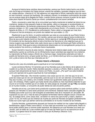 Aunque la historia tiene cambios desconcertantes, parece que Simón había hecho una profe-
sión de fe bajo el ministerio de Felipe porque «viendo las señales y grandes milagros que se hací-
an, estaba atónito». (Hechos 8:13). No sabemos con seguridad si Simón realmente nació de nuevo
en ese momento, aunque fue bautizado. De cualquier manera, la verdadera confrontación de pode-
res se produjo luego de la llegada de Pedro, cuando Simón propuso comprar el poder de los após-
toles para impartir el Espíritu Santo por dinero, probablemente una buena cantidad.
    Pedro, encarando a este líder de la comunidad que había mantenido la lealtad de todos los sa-
maritanos, desde el más pequeño hasta el más grande, utilizó un lenguaje no acostumbrado en
círculos diplomáticos. No teniendo pretensiones de sutileza, Pedro rechazó su oferta: «Tu dinero
perezca contigo» (v. 20). Luego trató directamente con el mismo Simón: «Tu corazón no es recto
delante de Dios» (v. 21). Escalando la confrontación, Pedro utilizó un lenguaje aun más duro:
«Porque en hiel de amargura y en prisión de maldad veo que estás» (v. 23).
    Repitiendo lo que he dicho, no podría pretender que esta es una prueba de que Pedro hiciera
guerra espiritual de nivel estratégico. En cambio, pienso que tenemos alguna buena evidencia bí-
blica de que pudo haberla hecho en Samaría. Simón ejercía en verdad [p 177] influencia territorial.
El ministerio de los discípulos afectó a todo el territorio de Samaria en una magnitud que por lo
menos sugiere que puede haber sido nada menos que un espíritu territorial que Pedro enfrentó a
través de Simón. Esta guerra estuvo directamente relacionada con la evangelización porque la co-
secha posterior fue enorme y multitudes fueron bautizadas.
   Susan Garrett lo resume de esta manera: «Satanás tiene todavía algún poder, que se subyuga
hábilmente cuando se confronta con la infinitamente mayor autoridad que esgrimen los cristianos.
La reprensión de Pedro redujo a Simón de un famoso mago, impíamente aclamado por todo el
pueblo de Samaria como «el gran poder de Dios», a un hombre dócil que teme su propia destruc-
ción y pide al siervo de Dios que interceda por él».9
                                    PEDRO FRENTE A HERODES
Veamos otro caso de probable guerra espiritual en el nivel estratégico.
   Lucas comienza Hechos 12 narrando que el rey Herodes puso a dos líderes de la iglesia en Je-
rusalén en su lista de muerte. Había decidido ejecutar a Jacobo y a Pedro. Mató a Jacobo, pero
aunque trató arduamente de hacer lo mismo con Pedro, no pudo. ¿Por qué? Leo este incidente
como otro ejemplo de la guerra espiritual de nivel estratégico.
   El apóstol Pablo dijo: «No mirando nosotros a las cosas que se ven, sino las que no se ven;
pues las cosas que se ven son temporales, pero las que no se ven son eternas» (2 Corintios 4:18).
Hay dos mundos, uno visible y otro invisible. Ambos son igualmente reales para quienes tienen
ojos. Sin embargo, Pablo sugiere que hasta donde sea posible es más importante entender lo que
ocurre en el mundo invisible que en el visible. En este pasaje de Jerusalén veo [p 178] una batalla
en el mundo invisible, un encuentro de poder detrás de este encuentro político.
    Herodes era el rey y por tanto tenía jurisdicción suprema sobre cierto territorio político. Lo que
pasaría con Herodes no sería tanto personal como territorial. Satanás había colocado ángeles de
tinieblas para evitar que la luz del evangelio se extendiera más de lo necesario en Jerusalén. Mi
suposición es que uno o más de esos principados territoriales habrían elegido actuar a través del
rey. Su trabajo sería, como Jesús dice, «el ladrón no viene sino para hurtar y matar y destruir»
(Juan 10:10), de modo que las órdenes de muerte por parte de Herodes encajaban perfectamente.
Estas son luces rojas que alertan sobre las actividades en el mundo invisible de las tinieblas.
   Cuando Herodes, gustosamente apoyado por fuerzas de maldad con las cuales había llegado a
familiarizarse, eligió a Pedro como blanco, no hizo más que encontrar a su contrincante. Pedro no
tenía poder político pero sí enorme poder espiritual. No sabemos por qué Herodes tuvo éxito con
Jacobo, pero el relato de Lucas muestra algo en el caso de Pedro que no se menciona en el de
Jacobo: «La iglesia hacía sin cesar oración a Dios por él [Pedro]» (Hechos 12:5).

9
    Íbid, p. 74.
 