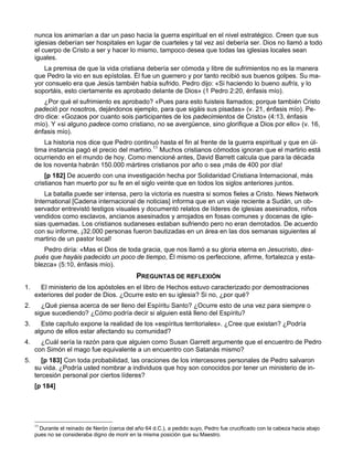 nunca los animarían a dar un paso hacia la guerra espiritual en el nivel estratégico. Creen que sus
     iglesias deberían ser hospitales en lugar de cuarteles y tal vez así debería ser. Dios no llamó a todo
     el cuerpo de Cristo a ser y hacer lo mismo, tampoco desea que todas las iglesias locales sean
     iguales.
        La premisa de que la vida cristiana debería ser cómoda y libre de sufrimientos no es la manera
     que Pedro la vio en sus epístolas. Él fue un guerrero y por tanto recibió sus buenos golpes. Su ma-
     yor consuelo era que Jesús también había sufrido. Pedro dijo: «Si haciendo lo bueno sufrís, y lo
     soportáis, esto ciertamente es aprobado delante de Dios» (1 Pedro 2:20, énfasis mío).
        ¿Por qué el sufrimiento es aprobado? «Pues para esto fuisteis llamados; porque también Cristo
     padeció por nosotros, dejándonos ejemplo, para que sigáis sus pisadas» (v. 21, énfasis mío). Pe-
     dro dice: «Gozaos por cuanto sois participantes de los padecimientos de Cristo» (4:13, énfasis
     mío). Y «si alguno padece como cristiano, no se avergüence, sino glorifique a Dios por ello» (v. 16,
     énfasis mío).
         La historia nos dice que Pedro continuó hasta el fin al frente de la guerra espiritual y que en úl-
     tima instancia pagó el precio del martirio.11 Muchos cristianos cómodos ignoran que el martirio está
     ocurriendo en el mundo de hoy. Como mencioné antes, David Barrett calcula que para la década
     de los noventa habrán 150.000 mártires cristianos por año o sea ¡más de 400 por día!
         [p 182] De acuerdo con una investigación hecha por Solidaridad Cristiana Internacional, más
     cristianos han muerto por su fe en el siglo veinte que en todos los siglos anteriores juntos.
         La batalla puede ser intensa, pero la victoria es nuestra si somos fieles a Cristo. News Network
     International [Cadena internacional de noticias] informa que en un viaje reciente a Sudán, un ob-
     servador entrevistó testigos visuales y documentó relatos de líderes de iglesias asesinados, niños
     vendidos como esclavos, ancianos asesinados y arrojados en fosas comunes y docenas de igle-
     sias quemadas. Los cristianos sudaneses estaban sufriendo pero no eran derrotados. De acuerdo
     con su informe, ¡32.000 personas fueron bautizadas en un área en las dos semanas siguientes al
     martirio de un pastor local!
        Pedro diría: «Mas el Dios de toda gracia, que nos llamó a su gloria eterna en Jesucristo, des-
     pués que hayáis padecido un poco de tiempo, Él mismo os perfeccione, afirme, fortalezca y esta-
     blezca» (5:10, énfasis mío).
                                              PREGUNTAS DE REFLEXIÓN
1.     El ministerio de los apóstoles en el libro de Hechos estuvo caracterizado por demostraciones
     exteriores del poder de Dios. ¿Ocurre esto en su iglesia? Si no, ¿por qué?
2.     ¿Qué piensa acerca de ser lleno del Espíritu Santo? ¿Ocurre esto de una vez para siempre o
     sigue sucediendo? ¿Cómo podría decir si alguien está lleno del Espíritu?
3.     Este capítulo expone la realidad de los «espíritus territoriales». ¿Cree que existan? ¿Podría
     alguno de ellos estar afectando su comunidad?
4.     ¿Cuál sería la razón para que alguien como Susan Garrett argumente que el encuentro de Pedro
     con Simón el mago fue equivalente a un encuentro con Satanás mismo?
5.     [p 183] Con toda probabilidad, las oraciones de los intercesores personales de Pedro salvaron
     su vida. ¿Podría usted nombrar a individuos que hoy son conocidos por tener un ministerio de in-
     tercesión personal por ciertos líderes?
     [p 184]




     11
       Durante el reinado de Nerón (cerca del año 64 d.C.), a pedido suyo, Pedro fue crucificado con la cabeza hacia abajo
     pues no se consideraba digno de morir en la misma posición que su Maestro.
 
