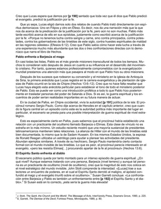 Creo que Lucas espera que demos por [p 190] sentado que toda vez que él dice que Pablo predicó
el evangelio, predicó la justificación por la fe.
    Que yo sepa, Lucas eligió darnos solo dos relatos de cuando Pablo trató directamente con espí-
ritus demoníacos: Uno en Filipos y otro en Éfeso. Es decir, nos da una narración más que la que
nos da acerca de la predicación de la justificación por la fe, pero aún no son muchas. Pablo más
tarde escribió acerca de ello en sus epístolas, justamente como escribió acerca de la justificación
por la fe: «Porque no tenemos lucha contra sangre y carne, sino contra principados, contra potes-
tades, contra los gobernadores de las tinieblas de este siglo, contra huestes espirituales de maldad
en las regiones celestes» (Efesios 6:12). Creo que Pablo sabía cómo hacer esta lucha a través de
una experiencia mucho más abundante que las dos o tres confrontaciones directas con lo demo-
níaco que narra el libro de Hechos.
Pablo enfrenta a Barjesús el mago
En casi todas las listas, Pablo es el más grande misionero transcultural de todos los tiempos. Mu-
chos lo consideran solo después de Jesús en cuanto a su influencia en el desarrollo del movimien-
to cristiano. Por tanto, quienes estamos profesionalmente comprometidos con la evangelización
mundial prestamos una atención más que pasajera al modo en que Pablo hizo su obra misionera.
   Después de los sucesos que rodearon su conversión y el ministerio en la iglesia de Antioquía
de Siria, la primera anécdota que Lucas registra en la carrera evangelística y de plantación de igle-
sias de Pablo ocurrió en la isla de Chipre (Hechos 13:6–12). Creo que no hace falta resaltar que
Lucas haya elegido esta anécdota particular para establecer el tono de todo el ministerio posterior
de Pablo. Esto se puede ver como una introducción profética a todo lo que Pablo hizo posterior-
mente en trasladar personas del poder de Satanás a Dios. Si es así, la guerra espiritual y los en-
cuentros de poder serían realidades importantes en su futura manera de actuar.
    En la ciudad de Pafos, en Chipre occidental, vivía la autoridad [p 191] política de la isla: El pro-
cónsul romano Sergio Paulo. Como dije acerca de Herodes en el capítulo anterior, creo que cuan-
do la figura central en un episodio como este es la autoridad política más importante del lugar en
particular, el escenario se presta para una posible interpretación de guerra espiritual de nivel estra-
tégico.
    Esto es especialmente cierto en Pafos, pues sabemos que el procónsul había establecido una
relación con un practicante del ocultismo llamado Barjesús o Elimas. Esta clase de vínculo no es
extraña en lo más mínimo. Un estudio reciente mostró que una mayoría sustancial de presidentes
latinoamericanos mantienen tales relaciones. La alianza de Hitler con el mundo de las tinieblas está
bien documentada, lo mismo que la de Sadam Hussein. En los mismos Estados Unidos, la esposa
de Ronald Reagan utilizaba un astrólogo para ayudar a planear las actividades del presidente.
Abundan ejemplos similares. A través de su hechicero, Sergio Paulo mantendría cierto contacto
formal con el mundo invisible de las tinieblas. Lo que es peor, el procónsul parecía interesado en el
evangelio, «pero les resistía Elimas[…] procurando apartar de la fe al procónsul» (Hechos 13:8).
El Espíritu Santo enfrenta al diablo
El escenario público queda por tanto montado para un intenso episodio de guerra espiritual. ¿En
qué nivel? Aunque estamos tratando con una persona, Barjesús (nivel terreno) y aunque tal perso-
na es un practicante de ocultismo (nivel de ocultismo), creo que la magnitud de esto nos coloca en
el nivel estratégico del mundo invisible. John Stott comprende la intensidad: «[Lucas] trae a sus
lectores un encuentro de poderes, en el cual el Espíritu Santo derrotó al maligno, el apóstol con-
fundió al mago y el evangelio triunfó sobre el ocultismo».1 Susan Garrett concluye: «La confronta-
ción entre Barjesús y Pablo es también un enfrentamiento entre [p 192] el Espíritu Santo y el dia-
blo».2 Si Susan está en lo correcto, ¡esta sería la guerra más elevada!



1
    J. Stott, The Spirit, the Church and the World: The Message of Acts, InterVarsity Press, Downers Grove, 1990, p. 220.
2
    S. Garrett, The Demise of the Devil, Fortress Press, Minneapolis, 1989, p. 80.
 