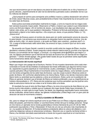 vez que reconocemos que en esa época una pieza de plata era el salario de un día y hacemos al-
gunos cálculos, ¡repentinamente el valor de los elementos quemados sube a alrededor de los cua-
tro millones de dólares!
    ¿Qué preparó el camino para semejante acto profético masivo y pública declaración del señorío
de Cristo Jesús? Muchas cosas, pero probablemente el factor más importante fue el encuentro con
los siete hijos de Esceva.
   Estos judíos exorcistas practicaban realmente la magia, y como la mayoría de los magos esta-
ban siempre buscando mayor poder. Observaron a Pablo y notaron que usaba lo que interpretaron
como una fórmula mágica: «En el nombre de Jesús». Los resultados eran algo que ellos nunca
habían visto antes, por lo que quedaron interesados. Probaron la fórmula acercándose a algún en-
demoniado y dijeron a los malos espíritus: «Os conjuro por Jesús, el que predica Pablo» (v. 13).
¡Grave error!
    Los hijos de Esceva usaron el nombre de Jesús pero sin recibir autorización previa de Jesucris-
to para hacerlo. Los primeros que reconocieron su estupidez fueron los espíritus mismos. Uno de
ellos se burló y dijo: «A Jesús conozco, y sé quién es Pablo; pero vosotros, ¿quiénes sois?» (v.
15). ¡Luego el endemoniado saltó sobre ellos, les arrancó la ropa y tuvieron que huir de la casa
desnudos!
   De acuerdo con Susan Garrett, cuando lo ocurrido cundió entre los magos de Éfeso, muchos
decidieron volverse al Señor. Susan pregunta cuánta relación habría entre lo ocurrido a los hijos de
Esceva y la conversión de los magos, y concluye: «La respuesta obvia [p 217] es que según Lu-
cas, los efesios percibieron que la derrota de los hijos de Esceva fue una derrota de los magos en
general».21 Clinton Arnold agrega: «No puede haber dudas de que se percibían seres espirituales
como funcionarios detrás de la magia».22
La interconexión del mundo espiritual
Mejor que ningún otro pasaje de la Escritura, Hechos 19 nos muestra claramente cómo está inter-
conectado el mundo de las tinieblas al sobrepasar las líneas artificiales que algunos hemos traza-
do, separando la guerra espiritual en nivel terrenal, oculto y estratégico. Echar fuera demonios
usando pañuelos influyó fuertemente el movimiento entre los magos efesios, como también ocurrió
con los tontos arrogantes de los siete hijos de Esceva. Las dos cosas tuvieron influencia sobre el
poder de Diana. Sin confrontar abiertamente a la misma Diana, Pablo y los demás misioneros debi-
litaron tanto su autoridad que los plateros y otros se amotinaron. Estos, junto con la población de
Éfeso en general, temieron que el templo de Diana se hubiera profanado y que su magnificencia se
hubiera menoscabado (v. 27). Diana era tan poderosa que muchos pensaban que les podrían arre-
batar la estructura misma de sus vidas si se le hiciera daño a la diosa.
    El resultado fue que el reino de Dios llegó a Éfeso y la zona circunvecina de Asia Menor en una
forma mucho más amplia y notable que en cualquier otro lugar donde Pablo haya ministrado. El
hombre fuerte, en este caso la mujer fuerte, fue atada, los cegadores espirituales fueron removidos
de las multitudes, almas fueron salvas, las iglesias multiplicadas y Éfeso llegó a ser un gran polo de
atracción de todo el movimiento cristiano.
                                         [p 218] LA QUIEBRA DE MAXIMÓN
Así, para no relegar tal victoria espiritual como la que Pablo tuvo en Éfeso a algunas páginas per-
didas del pasado, permítanme relatar un acontecimiento similar del que fui testigo personal. Tengo
en mis manos un ejemplar de la revista guatemalteca Crónica Semanal de junio 24–30 de 1994,
publicación equivalente a Time o Newsweek. El título de uno de sus artículos más importantes di-
ce: «La quiebra de Maximón: El fundamentalismo protestante altera la cultura del altiplano y con-
vierte las religiones nativas en atracciones turísticas». Maximón era un espíritu territorial similar a
Diana y fue también derrotado esencialmente a través de la guerra espiritual en el nivel terreno.

21
     S. Garrett, The Demise of the Devil, Fortress Press, Minneapolis, 1989, p. 95.
22
     Arnold, Ephesians, p. 18.
 