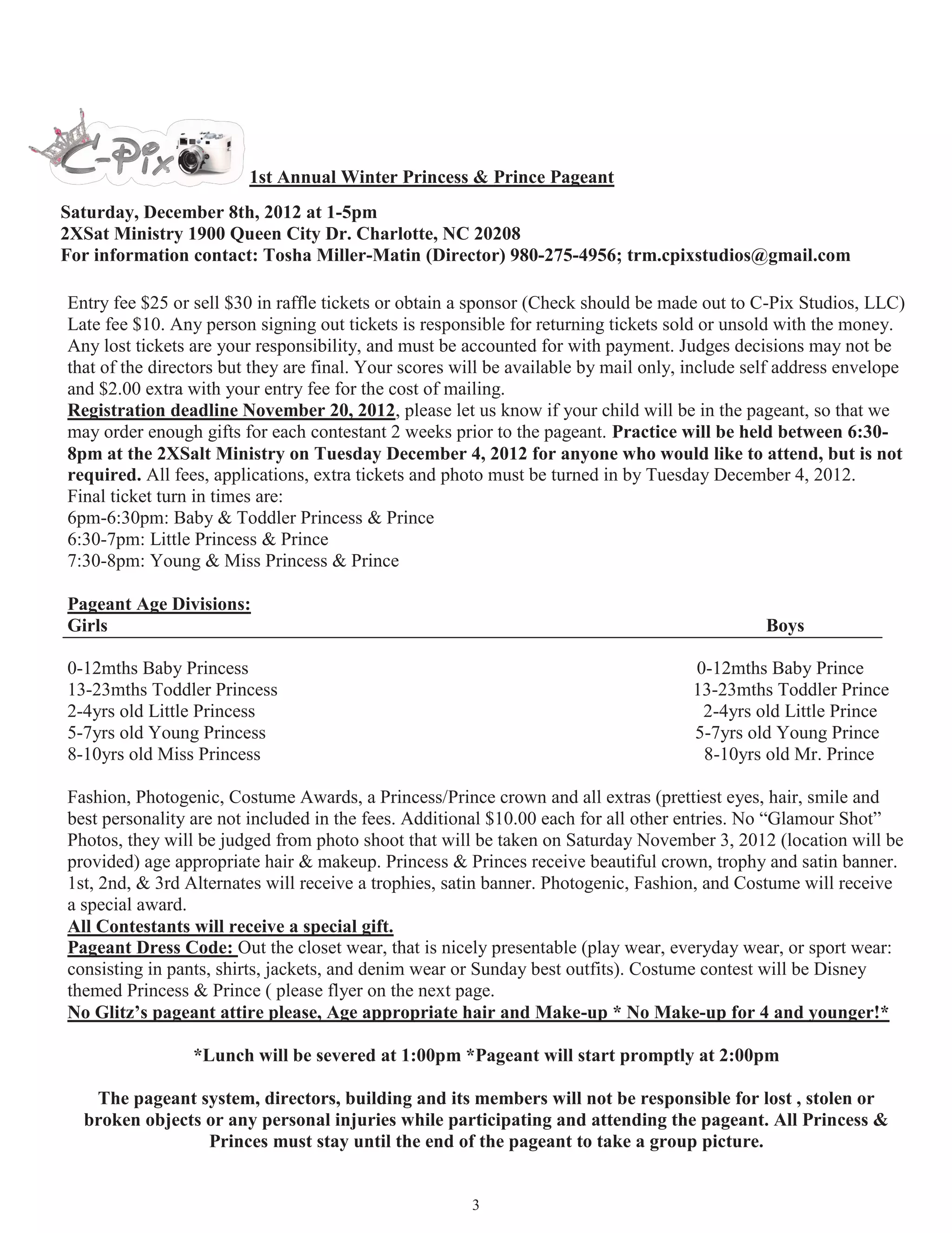 1st Annual Sweet Hearts Princess & Prince Pageant
 Saturday, February 9th, 2013 at 1-5pm
 Location TBA
 For information contact: Tosha Miller-Matin (Director) 980-275-4956; trm.cpixstudios@gmail.com

Entry fee $25 or sell $30 in raffle tickets or obtain a sponsor (Check should be made out to C-Pix Studios, LLC)
Late fee $10. Any person signing out tickets is responsible for returning tickets sold or unsold with the money.
Any lost tickets are your responsibility, and must be accounted for with payment. Judges decisions may not be that
of the directors but they are final. Your scores will be available by mail only, include self address envelope and
$2.00 extra with your entry fee for the cost of mailing.
Registration deadline January 20, 2013, please let us know if your child will be in the pageant, so that we may
order enough gifts for each contestant 2 weeks prior to the pageant. Practice will be held between 6:30-8pm
location TBA on Tuesday February 5, 2013 for anyone who would like to attend, but is not required.
All fees, applications, extra tickets and photo must be turned in by Tuesday February 5, 2013.
Final ticket turn in times are:
6pm-6:30pm: Baby & Toddler Princess & Prince
6:30-7pm: Little Princess & Prince
7:30-8pm: Young & Miss Princess & Prince

Pageant Age Divisions:
Girls                                                                                       Boys

0-12mths Baby Princess                                                             0-12mths Baby Prince
13-23mths Toddler Princess                                                         13-23mths Toddler Prince
2-4yrs old Little Princess                                                          2-4yrs old Little Prince
5-7yrs old Young Princess                                                          5-7yrs old Young Prince
8-10yrs old Miss Princess                                                           8-10yrs old Mr. Prince

Fashion, Photogenic, Costume, & Talent Awards, a Princess/Prince crown and all extras (prettiest eyes, hair, smile
and best personality are not included in the fees. Additional $10.00 each for all other entries. No “Glamour Shot”
Photos, they will be judged from our mini photo shoot and will be taken on Saturday December 8, 2012 (location
TBA) age appropriate hair & makeup please if by any chance unable to attend shoot you can submit your own
photo this mini shoot is included in entry fee.. Princess & Princes receive beautiful crown, trophy and satin
banner. 1st, 2nd, & 3rd Alternates will receive a trophies, satin banner. Photogenic, Fashion, and Costume will
receive a special award.
All Contestants will receive a special gift.
Pageant Dress Code: Out the closet wear, that is nicely presentable (play wear, everyday wear, or sport wear:
consisting in pants, shirts, jackets, and denim wear or Sunday best outfits). Costume contest will be Disney
themed Princess & Prince ( please flyer on the next page.
No Glitz’s pageant attire please, Age appropriate hair and Make-up * No Make-up for 4 and younger!*

                  *Lunch will be severed at 1:00pm *Pageant will start promptly at 2:00pm

    The pageant system, directors, building and its members will not be responsible for lost , stolen or
   broken objects or any personal injuries while participating and attending the pageant. All Princess &
                  Princes must stay until the end of the pageant to take a group picture.

                                                        3
 