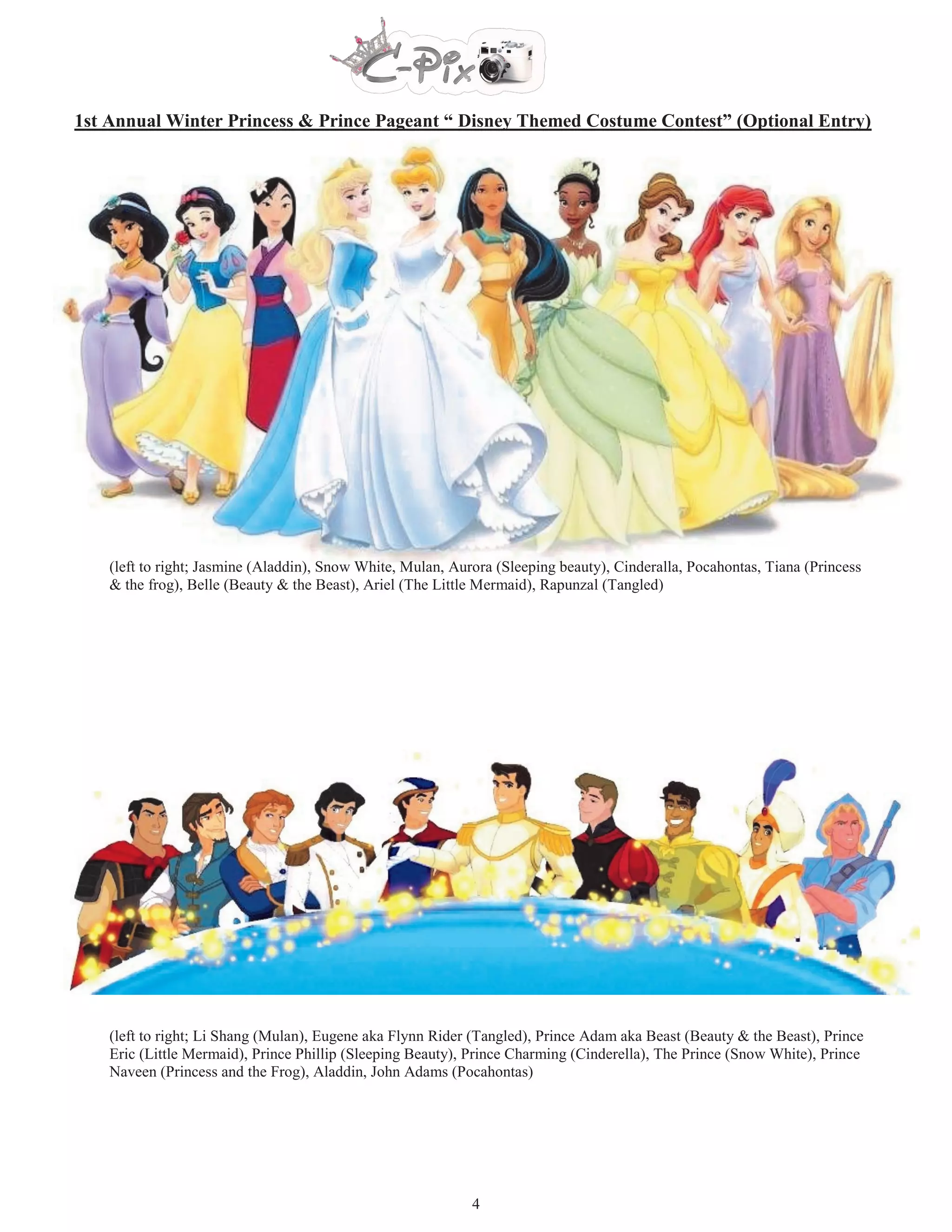 1st Annual Winter Princess & Prince Pageant “ Disney Themed Costume Contest” (Optional Entry)




    (left to right; Jasmine (Aladdin), Snow White, Mulan, Aurora (Sleeping beauty), Cinderalla, Pocahontas, Tiana (Princess
    & the frog), Belle (Beauty & the Beast), Ariel (The Little Mermaid), Rapunzal (Tangled)




    (left to right; Li Shang (Mulan), Eugene aka Flynn Rider (Tangled), Prince Adam aka Beast (Beauty & the Beast), Prince
    Eric (Little Mermaid), Prince Phillip (Sleeping Beauty), Prince Charming (Cinderella), The Prince (Snow White), Prince
    Naveen (Princess and the Frog), Aladdin, John Adams (Pocahontas)




                                                             4
 