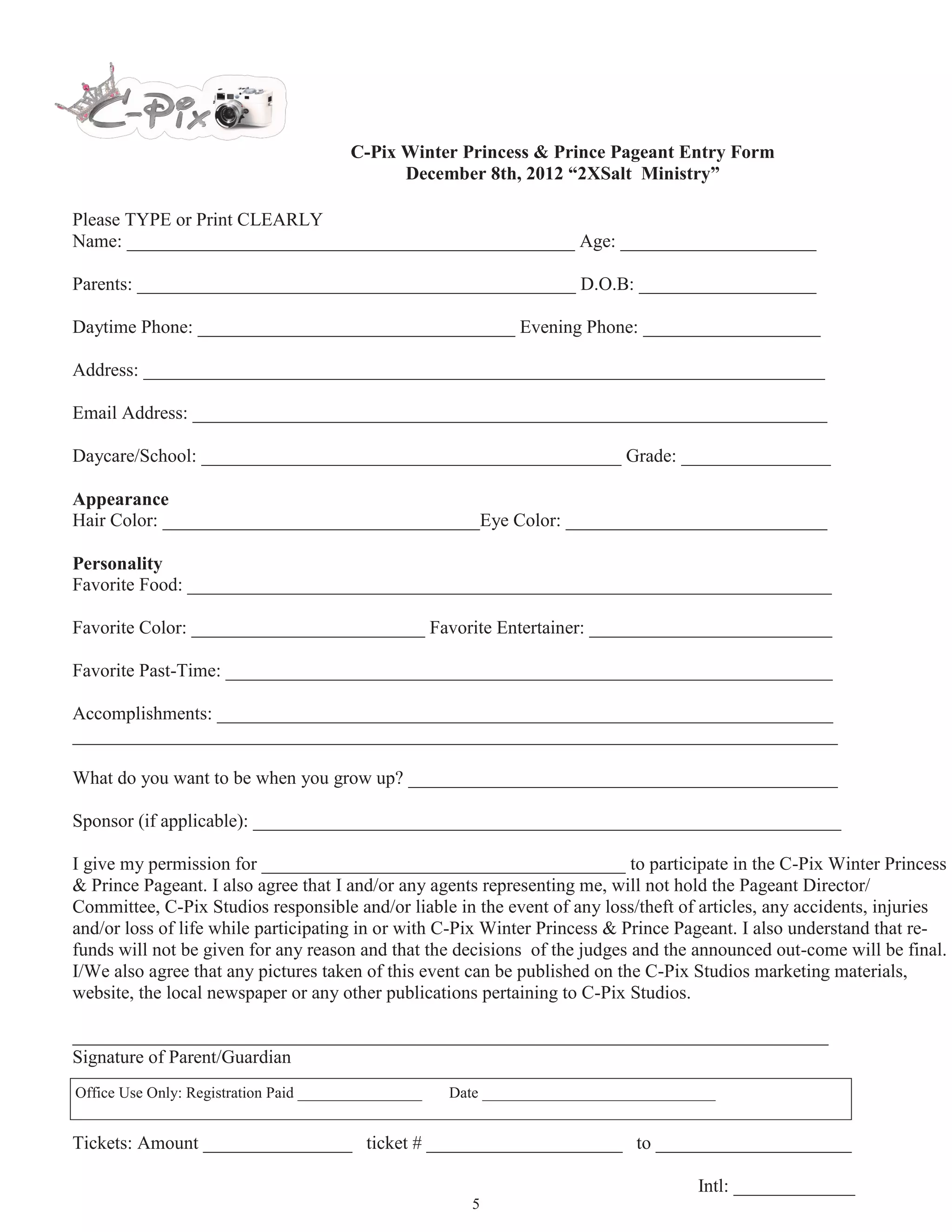C-Pix Sweet Heart Princess & Prince Pageant Entry Form
                                                      February 9th, 2013

Please TYPE or Print CLEARLY
Name: ________________________________________________ Age: _____________________

Parents: _______________________________________________ D.O.B: ___________________

Daytime Phone: __________________________________ Evening Phone: ___________________

Address: _________________________________________________________________________

Email Address: ____________________________________________________________________

Daycare/School: _____________________________________________ Grade: ________________

Appearance
Hair Color: __________________________________Eye Color: ____________________________

Personality
Favorite Food: _____________________________________________________________________

Favorite Color: _________________________ Favorite Entertainer: __________________________

Favorite Past-Time: _________________________________________________________________

Accomplishments: __________________________________________________________________
__________________________________________________________________________________

What do you want to be when you grow up? ______________________________________________

Sponsor (if applicable): _______________________________________________________________

I give my permission for _______________________________________ to participate in the C-Pix Sweet Heart
Princess & Prince Pageant. I also agree that I and/or any agents representing me, will not hold the Pageant Direc-
tor/Committee, C-Pix Studios responsible and/or liable in the event of any loss/theft of articles, any accidents, inju-
ries and/or loss of life while participating in or with C-Pix Winter Princess & Prince Pageant. I also understand that
refunds will not be given for any reason and that the decisions of the judges and the announced out-come will be
final. I/We also agree that any pictures taken of this event can be published on the C-Pix Studios marketing
materials, website, the local newspaper or any other publications pertaining to C-Pix Studios.

_________________________________________________________________________________
Signature of Parent/Guardian
Office Use Only: Registration Paid ________________   Date ______________________________


Tickets: Amount ________________ ticket # _____________________ to _____________________

                                                                                      Intl: _____________
                                                         5
 