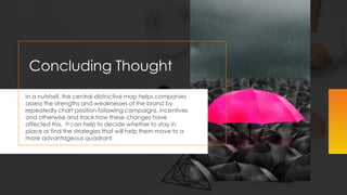 Concluding Thought
In a nutshell, the central-distinctive map helps companies
assess the strengths and weaknesses of the brand by
repeatedly chart position following campaigns, incentives
and otherwise and track how these changes have
affected this. It can help to decide whether to stay in
place or find the strategies that will help them move to a
more advantageous quadrant.
 