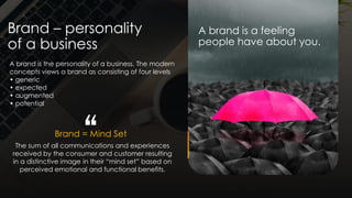 Brand – personality
of a business
A brand is a feeling
people have about you.
Brand = Mind Set
The sum of all communications and experiences
received by the consumer and customer resulting
in a distinctive image in their “mind set” based on
perceived emotional and functional benefits.
A brand is the personality of a business. The modern
concepts views a brand as consisting of four levels
• generic
• expected
• augmented
• potential
“
 