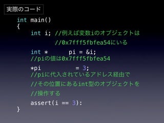 実際のコード
 int main()
 {
     int i; //例えば変数iのオブジェクトは
            //0x7fff5fbfea54にいる
     int *    pi = &i;!
 !   //piの値は0x7fff5fbfea54
     *pi      = 3;
 !   //piに代入されているアドレス経由で
 !   //その位置にあるint型のオブジェクトを
     //操作する!
 !   assert(i == 3):
 }
 