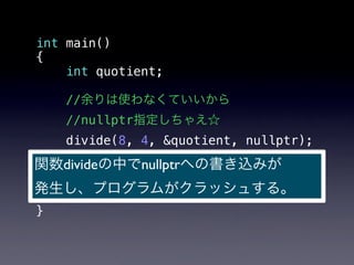 int main()
{
    int quotient;

   //余りは使わなくていいから
   //nullptr指定しちゃえ☆
    divide(8, 4, &quotient, nullptr);
関数divideの中でnullptrへの書き込みが
  std::cout
!  << "8 / 4 = " << quotient
発生し、プログラムがクラッシュする。
!  << std::endl;
}
 