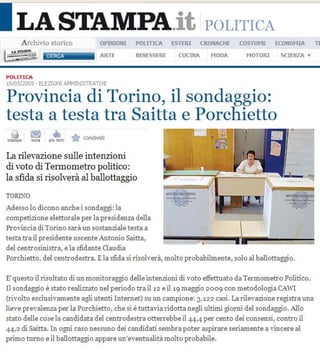I LASTAMPA.it
     A rchivio stanco              OPIlIIOIII   POI..lT1CA   ESTERI
                                                                          POLITICA
                                                                         ( ROlIACHE   COSTUME   ECOfIOHIA     TE

               C ER CA             ARTE         IlEHESSERf     COCIllA      HOOA       MOTORI    SCIEIIZA '


POUTlCA
19/05/=    - ELEZIONI N+1 INISTRAT1'E

Provincia di Torino, il sondaggio:
testa a testa tra Saitta e Porchietto
. •
-. 'quot; .- *••                o;nlivid,


La rilevazione sulle intenzioni
di vote di Termometro politico:
la sfida si risolvera al ballottaggio
TORr'O
Ade sso 10 dioono anche i sondaggi : la
oompetizione e1ettorale per la presidenza del la
Pro,';ncia di Torino sara un sostanziale testa a
testa tra il presidente lJscente Antonio Saitta,
del cen tr osinistr a , e la sfidante Clau dia
Porchietto , del centrodestra. Ela ,/ida si risah -era., malto probabilmente, solo aI bal lottaggio.

E' questa il ris ultato di un monitoraggio del le intenzioni di voto effettuato da Termometro Politioo.
Il sondaggio e stata realizzato nel periodo trail., eil'9maggio 2009 con metodologiaCAWI
(riquot;olt o esdusiquot;amente agli utenti Internet) su un campione: 3.122 casi. La rilHazione registra una
liH e pre,'aIenu per la Porchietto , me si etutta';a ridotta negli ultimi giorni del sondaggio. A1lo
state delle case la candidata del centr ode str a otterrebbe il44 ,4 per cento dei consensi , contro il
44 ,2 di Saitta. In ogni caso ness uno dei candidati sembra poter a spirare seriamente a quot;incere aI
primo turno e il baIlottaggio appare un 'H entu aIiti molto probabile.
 