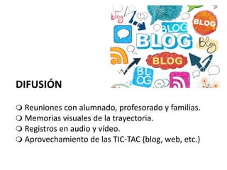  Reuniones con alumnado, profesorado y familias.
 Memorias visuales de la trayectoria.
 Registros en audio y vídeo.
 Aprovechamiento de las TIC-TAC (blog, web, etc.)
DIFUSIÓN
 