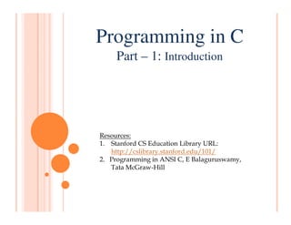 Programming in C
Part – 1: Introduction
Resources:
1. Stanford CS Education Library URL:
http://cslibrary.stanford.edu/101/
2. Programming in ANSI C, E Balaguruswamy,
Tata McGraw-Hill
 