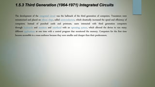 1.5.3 Third Generation (1964-1971) Integrated Circuits
The development of the integrated circuit was the hallmark of the third generation of computers. Transistors were
miniaturized and placed on silicon chips, called semiconductors, which drastically increased the speed and efficiency of
computers. Instead of punched cards and printouts, users interacted with third generation computers
through keyboards and monitors and interfaced with an operating system, which allowed the device to run many
different applications at one time with a central program that monitored the memory. Computers for the first time
became accessible to a mass audience because they were smaller and cheaper than their predecessors.
 