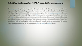 1.5.4 Fourth Generation (1971-Present) Microprocessors
The microprocessor brought the fourth generation of computers, as thousands of integrated circuits were built onto a
single silicon chip. What in the first generation filled an entire room could now fit in the palm of the hand. The Intel
4004 chip, developed in 1971, located all the components of the computer—from the central processing unit and memory
to input/output controls—on a single chip. In 1981 IBM introduced its first computer for the home user, and in
1984 Apple introduced the Macintosh. Microprocessors also moved out of the realm of desktop computers and into many
areas of life as more and more everyday products began to use microprocessors. As these small computers became more
powerful, they could be linked together to form networks, which eventually led to the development of the Internet.
Fourth generation computers also saw the development of GUIs, the mouse and handheld devices.
 