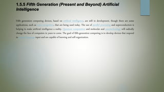 1.5.5 Fifth Generation (Present and Beyond) Artificial
Intelligence
Fifth generation computing devices, based on artificial intelligence, are still in development, though there are some
applications, such as voice recognition, that are being used today. The use of parallel processing and superconductors is
helping to make artificial intelligence a reality. Quantum computation and molecular and nanotechnology will radically
change the face of computers in years to come. The goal of fifth-generation computing is to develop devices that respond
to natural language input and are capable of learning and self-organization.
 